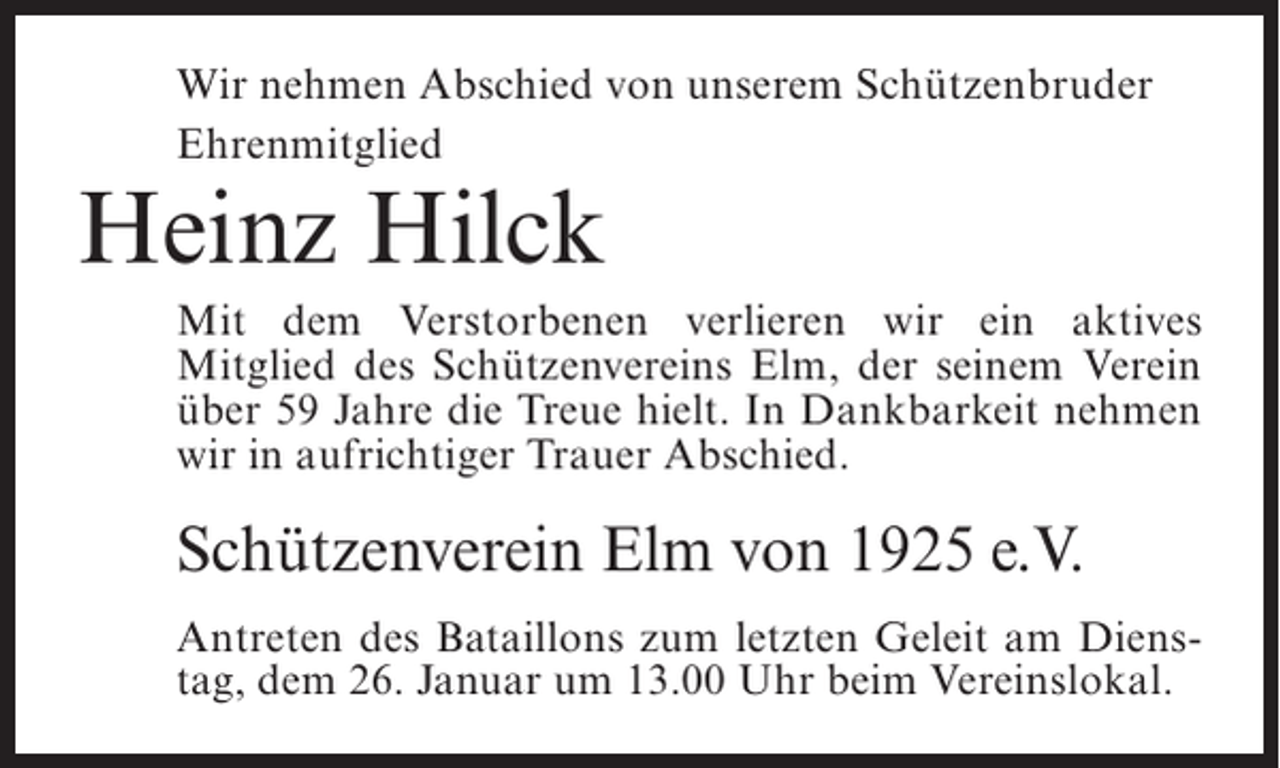 <p>Wir nehmen Abschied von unserem Schützenbruder<br />Ehrenmitglied</p><p>Heinz Hilck</p><p>Mit dem Verstorbenen verlieren wir ein aktives<br />Mitglied des Schützenvereins Elm, der seinem Verein<br />über 59 Jahre die Treue hielt. In Dankbarkeit nehmen<br />wir in aufrichtiger Trauer Abschied.</p><p>Schützenverein Elm von 1925 e.V.<br />Antreten des Bataillons zum letzten Geleit am Dienstag, dem 26. Januar um 13.00 Uhr beim Vereinslokal.</p>