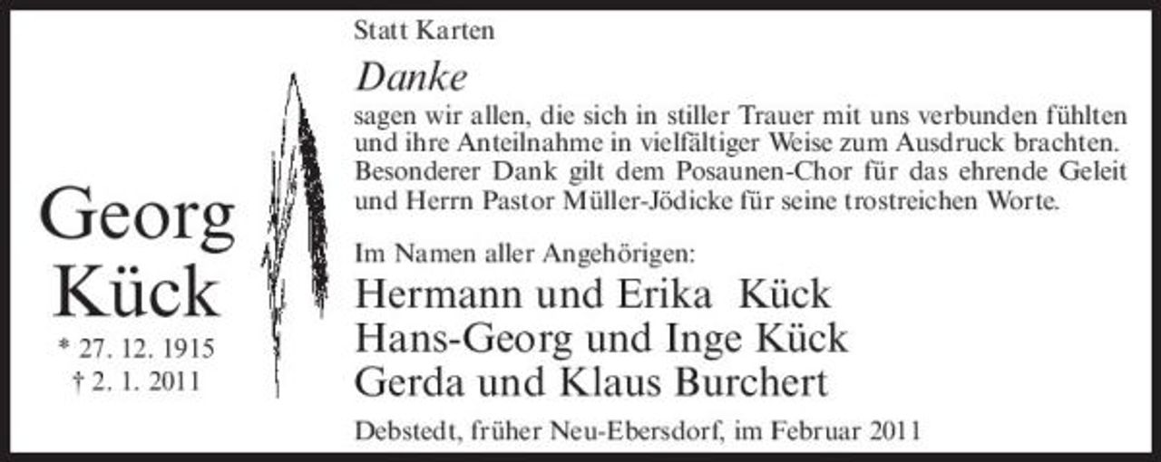 <p>Statt Karten</p><p>Danke</p><p>Georg Kück<br />* 27. 12. 1915 † 2. 1. 2011</p><p>sagen wir allen, die sich in stiller Trauer mit uns verbunden fühlten und ihre Anteilnahme in vielfältiger Weise zum Ausdruck brachten. Besonderer Dank gilt dem Posaunen-Chor für das ehrende Geleit und Herrn Pastor Müller-Jödicke für seine trostreichen Worte. Im Namen aller Angehörigen:</p><p>Hermann und Erika Kück Hans-Georg und Inge Kück Gerda und Klaus Burchert<br />Debstedt, früher Neu-Ebersdorf, im Februar 2011</p>