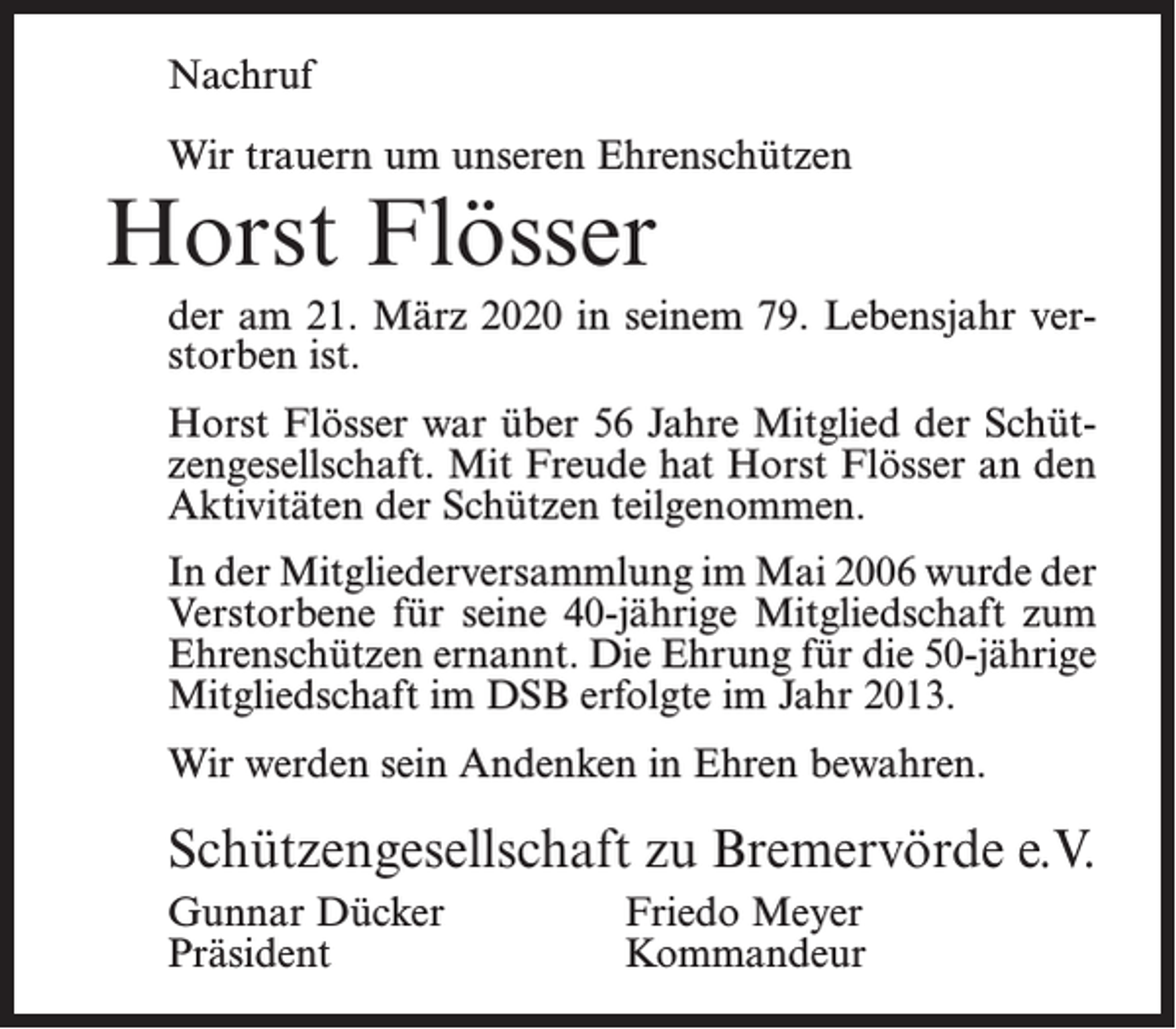<p>Nachruf<br />Wir trauern um unseren Ehrenschützen</p><p>Horst Flösser</p><p>der am 21. März 2020 in seinem 79. Lebensjahr verstorben ist.<br />Horst Flösser war über 56 Jahre Mitglied der Schützengesellschaft. Mit Freude hat Horst Flösser an den<br />Aktivitäten der Schützen teilgenommen.<br />In der Mitgliederversammlung im Mai 2006 wurde der<br />Verstorbene für seine 40-jährige Mitgliedschaft zum<br />Ehrenschützen ernannt. Die Ehrung für die 50-jährige<br />Mitgliedschaft im DSB erfolgte im Jahr 2013.<br />Wir werden sein Andenken in Ehren bewahren.</p><p>Schützengesellschaft zu Bremervörde e.V.<br />Gunnar Dücker<br />Friedo Meyer<br />Präsident Kommandeur</p>