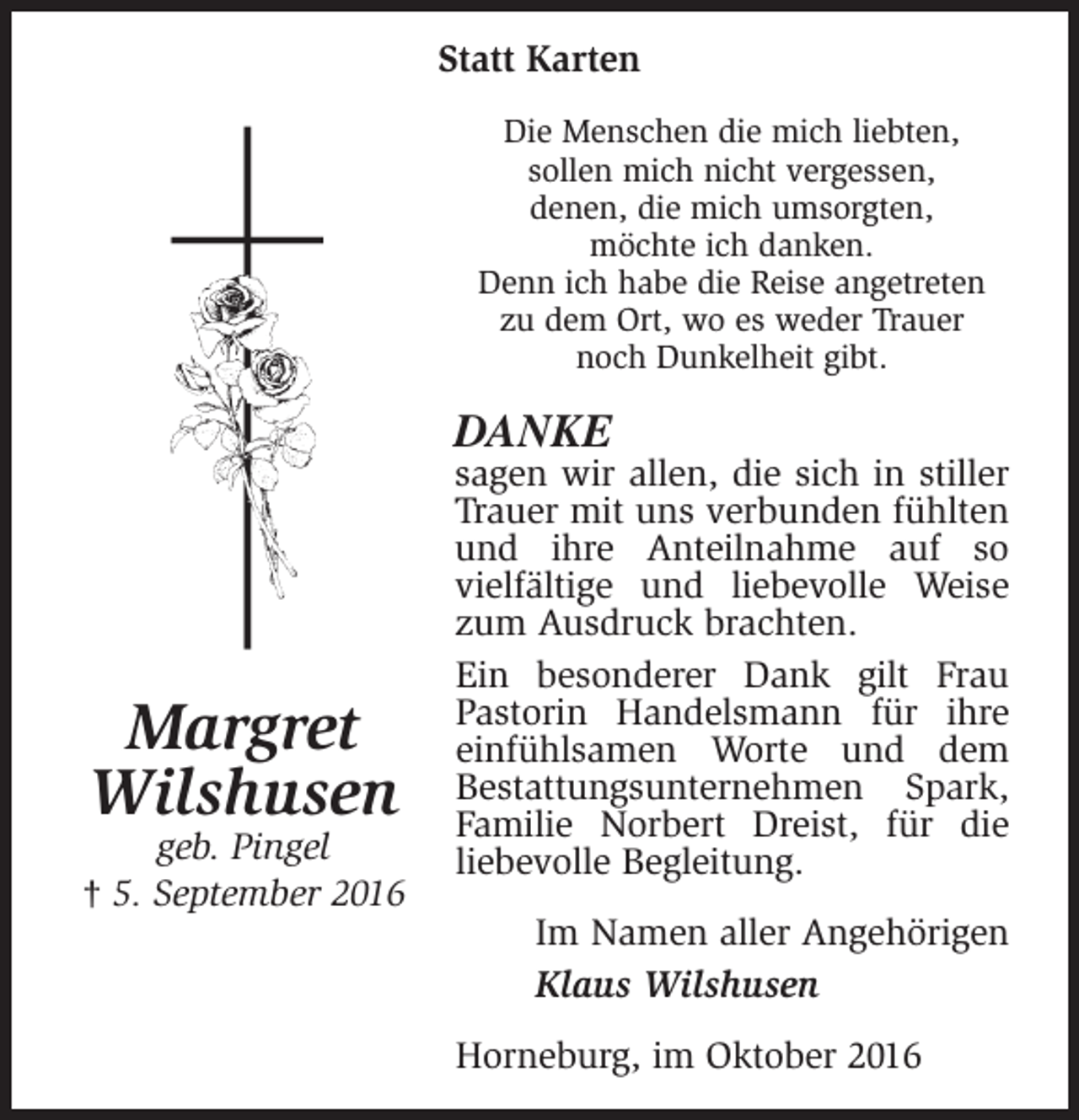 <p>Statt Karten<br />Die Menschen die mich liebten,<br />sollen mich nicht vergessen,<br />denen, die mich umsorgten,<br />möchte ich danken.<br />Denn ich habe die Reise angetreten<br />zu dem Ort, wo es weder Trauer<br />noch Dunkelheit gibt.</p><p>DANKE</p><p>Margret<br />Wilshusen</p><p>geb. Pingel<br />† 5. September 2016</p><p>sagen wir allen, die sich in stiller<br />Trauer mit uns verbunden fühlten<br />und ihre Anteilnahme auf so<br />vielfältige und liebevolle Weise<br />zum Ausdruck brachten.<br />Ein besonderer Dank gilt Frau<br />Pastorin Handelsmann für ihre<br />einfühlsamen Worte und dem<br />Bestattungsunternehmen Spark,<br />Familie Norbert Dreist, für die<br />liebevolle Begleitung.<br />Im Namen aller Angehörigen<br />Klaus Wilshusen<br />Horneburg, im Oktober 2016</p>