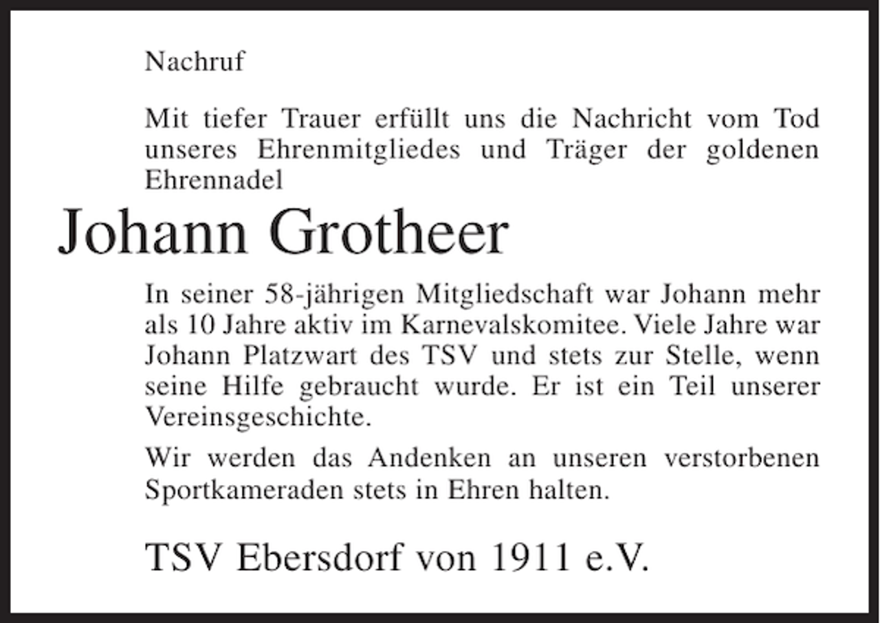 <p>Nachruf<br />Mit tiefer Trauer erfüllt uns die Nachricht vom Tod<br />unseres Ehrenmitgliedes und Träger der goldenen<br />Ehrennadel</p><p>Johann Grotheer</p><p>In seiner 58-jährigen Mitgliedschaft war Johann mehr<br />als 10 Jahre aktiv im Karnevalskomitee. Viele Jahre war<br />Johann Platzwart des TSV und stets zur Stelle, wenn<br />seine Hilfe gebraucht wurde. Er ist ein Teil unserer<br />Vereinsgeschichte.<br />Wir werden das Andenken an unseren verstorbenen<br />Sportkameraden stets in Ehren halten.</p><p>TSV Ebersdorf von 1911 e.V.</p>