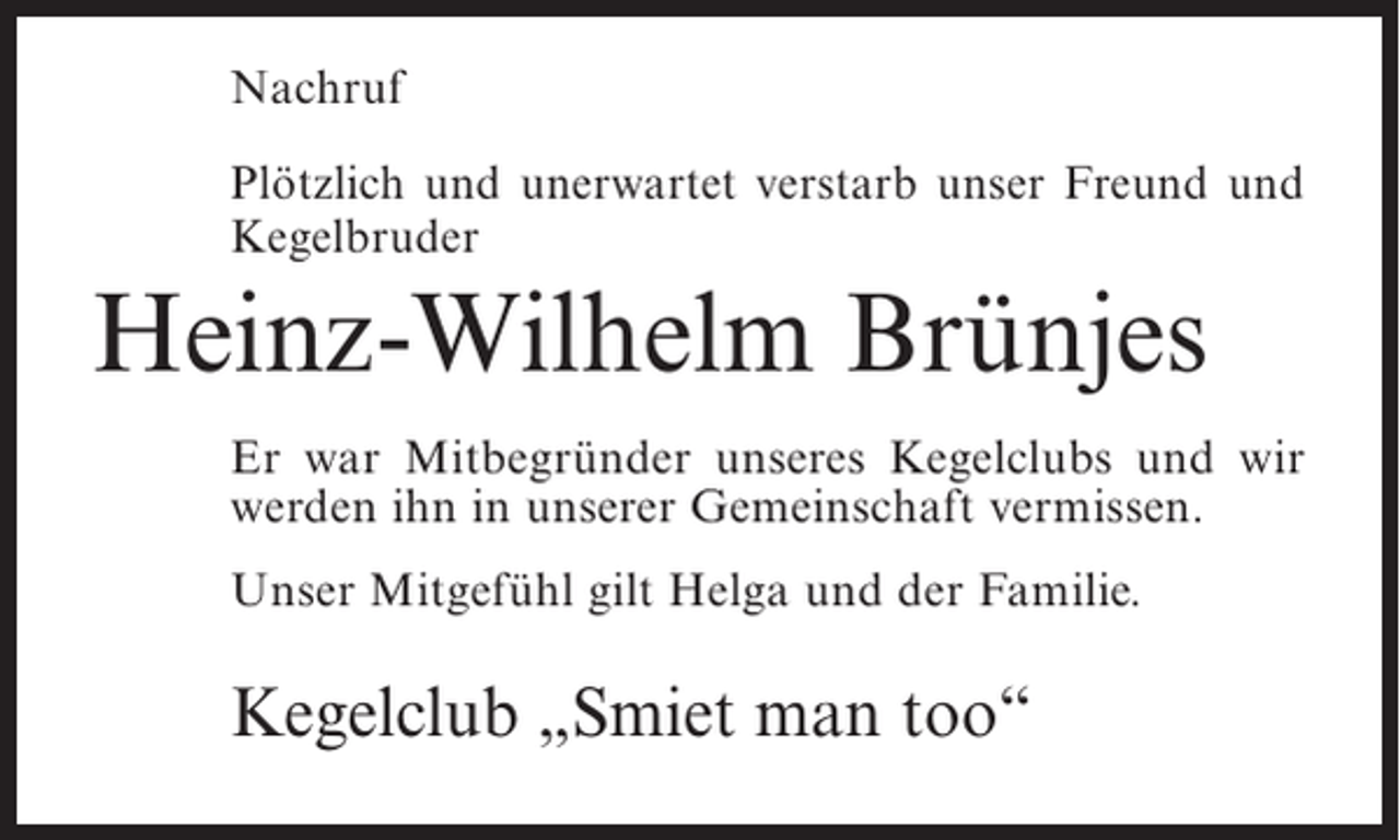 <p>Nachruf<br />Plötzlich und unerwartet verstarb unser Freund und<br />Kegelbruder</p><p>Heinz-Wilhelm Brünjes<br />Er war Mitbegründer unseres Kegelclubs und wir<br />werden ihn in unserer Gemeinschaft vermissen.<br />Unser Mitgefühl gilt Helga und der Familie.</p><p>Kegelclub „Smiet man too“</p>