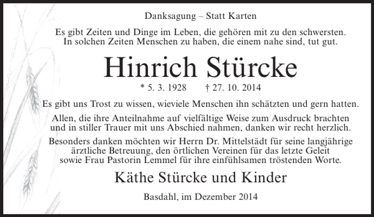 <p>Danksagung – Statt Karten<br />Es gibt Zeiten und Dinge im Leben, die gehören mit zu den schwersten.<br />In solchen Zeiten Menschen zu haben, die einem nahe sind, tut gut.</p><p>Hinrich Stürcke<br />* 5. 3. 1928</p><p>† 27. 10. 2014</p><p>Es gibt uns Trost zu wissen, wieviele Menschen ihn schätzten und gern hatten.<br />Allen, die ihre Anteilnahme auf vielfältige Weise zum Ausdruck brachten<br />und in stiller Trauer mit uns Abschied nahmen, danken wir recht herzlich.<br />Besonders danken möchten wir Herrn Dr. Mittelstädt für seine langjährige<br />ärztliche Betreuung, den örtlichen Vereinen für das letzte Geleit<br />sowie Frau Pastorin Lemmel für ihre einfühlsamen tröstenden Worte.</p><p>Käthe Stürcke und Kinder<br />Basdahl, im Dezember 2014</p>