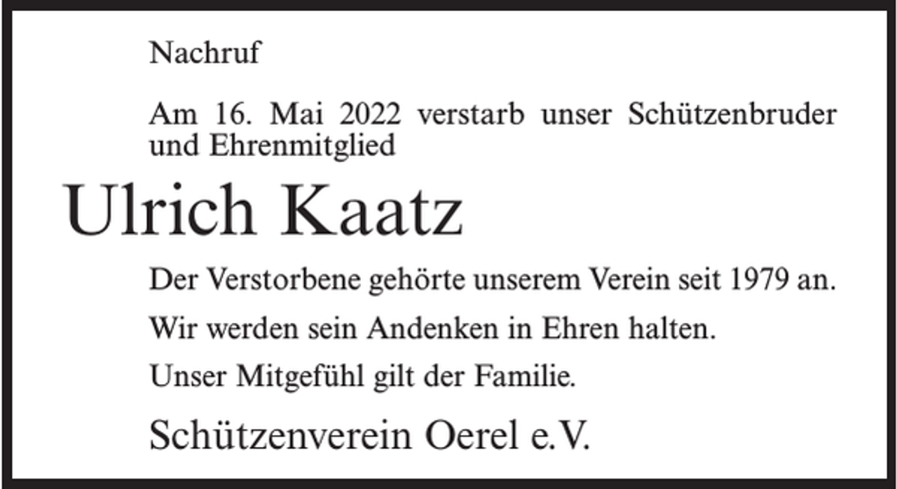 <p>Nachruf<br />Am 16. Mai 2022 verstarb unser Schützenbruder<br />und Ehrenmitglied</p><p>Ulrich Kaatz<br />Der Verstorbene gehörte unserem Verein seit 1979 an.<br />Wir werden sein Andenken in Ehren halten.<br />Unser Mitgefühl gilt der Familie.</p><p>Schützenverein Oerel e.V.</p>