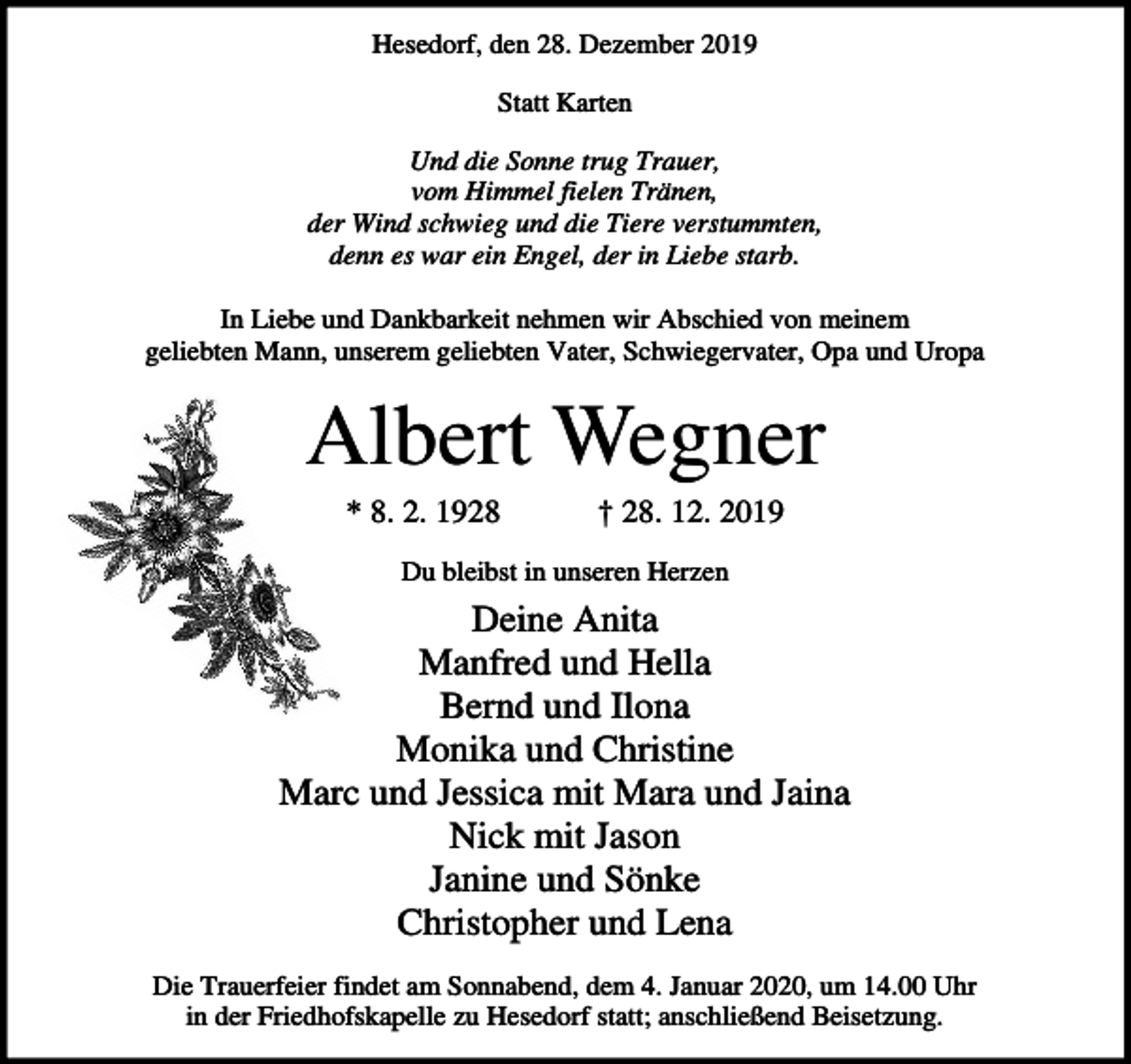<p>Hesedorf, den 28. Dezember 2019<br />Statt Karten<br />Und die Sonne trug Trauer,<br />vom Himmel fielen Tränen,<br />der Wind schwieg und die Tiere verstummten,<br />denn es war ein Engel, der in Liebe starb.<br />In Liebe und Dankbarkeit nehmen wir Abschied von meinem<br />geliebten Mann, unserem geliebten Vater, Schwiegervater, Opa und Uropa</p><p>Albert Wegner<br />* 8. 2. 1928</p><p>† 28. 12. 2019</p><p>Du bleibst in unseren Herzen</p><p>Deine Anita<br />Manfred und Hella<br />Bernd und Ilona<br />Monika und Christine<br />Marc und Jessica mit Mara und Jaina<br />Nick mit Jason<br />Janine und Sönke<br />Christopher und Lena<br />Die Trauerfeier findet am Sonnabend, dem 4. Januar 2020, um 14.00 Uhr<br />in der Friedhofskapelle zu Hesedorf statt; anschließend Beisetzung.</p>