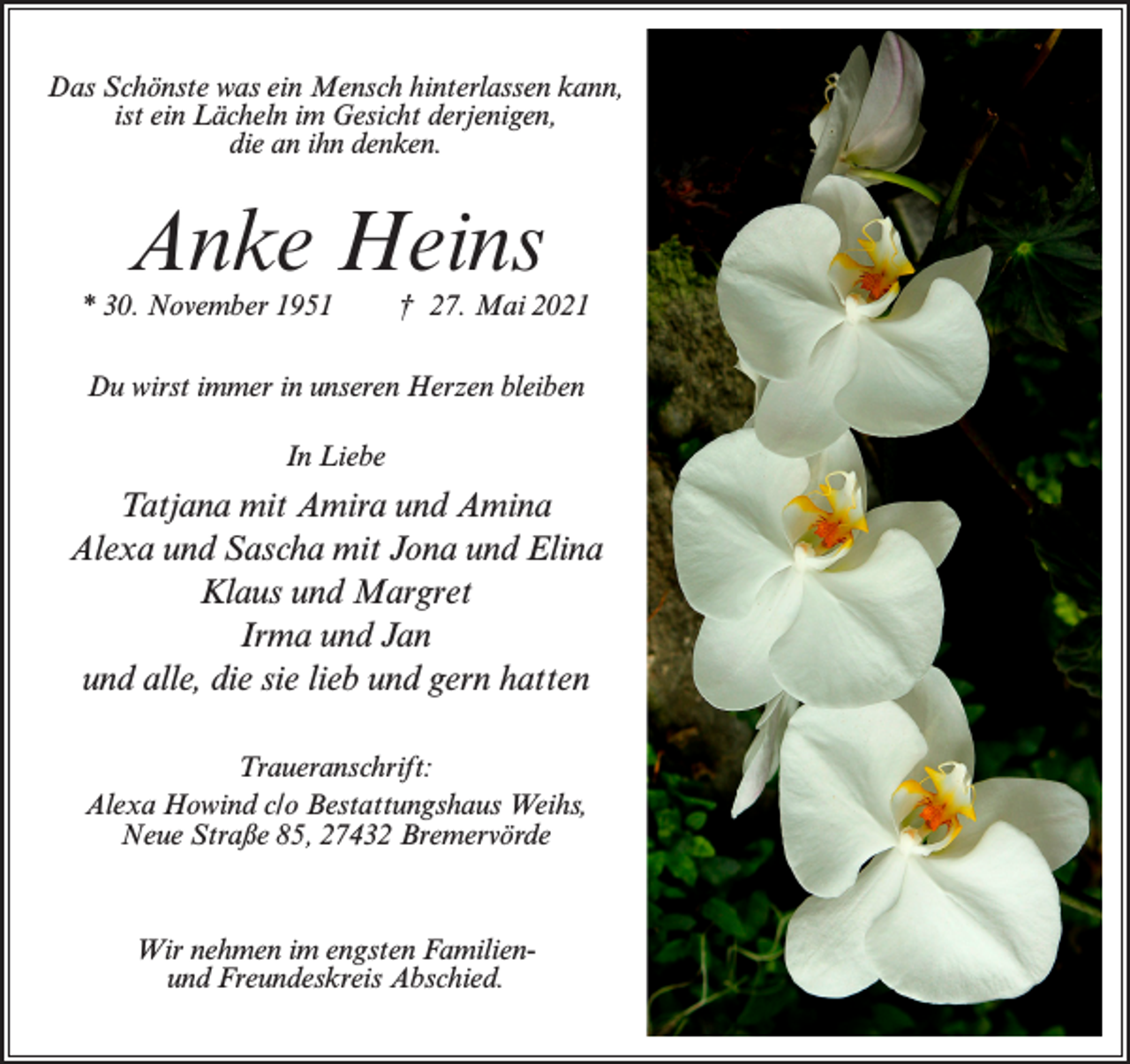<p>Das Schönste was ein Mensch hinterlassen kann,<br />ist ein Lächeln im Gesicht derjenigen,<br />die an ihn denken.</p><p>Anke Heins</p><p>* 30. November 1951</p><p>† 27. Mai 2021</p><p>Du wirst immer in unseren Herzen bleiben<br />In Liebe</p><p>Tatjana mit Amira und Amina<br />Alexa und Sascha mit Jona und Elina<br />Klaus und Margret<br />Irma und Jan<br />und alle, die sie lieb und gern hatten<br />Traueranschrift:<br />Alexa Howind c/o Bestattungshaus Weihs,<br />Neue Straße 85, 27432 Bremervörde</p><p>Wir nehmen im engsten Familienund Freundeskreis Abschied.</p>