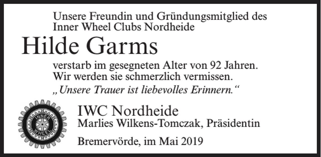 <p>Inner Wheel-Mitglied seit 1988</p><p>Unsere Freundin und Gründungsmitglied des</p><p>Inner<br />Wheel Clubs Nordheide<br />Karla<br />Schwekendiek</p><p>Hilde Garms</p><p>* 15. Januar 1914<br />verstarb im gesegneten Alter von 96 Jahren.<br />gesegneten<br />Alter von 92 Jahren.<br />Wirverstarb<br />werden sieim<br />schmerzlich<br />vermissen,<br />aberWir werden sie schmerzlich vermissen.<br />„unsere<br />TrauerTrauer<br />ist liebevolles<br />Erinnern.“ Erinnern.“<br />„Unsere<br />ist liebevolles</p><p>IWC<br />IWCNordheide<br />Nordheide</p><p>Gertrud<br />J. Tag,<br />Präsidentin<br />Marlies<br />Wilkens-Tomczak,<br />Zeven,<br />im Dezember<br />Bremervörde,<br />im2010<br />Mai</p><p>2019</p><p>Präsidentin</p>