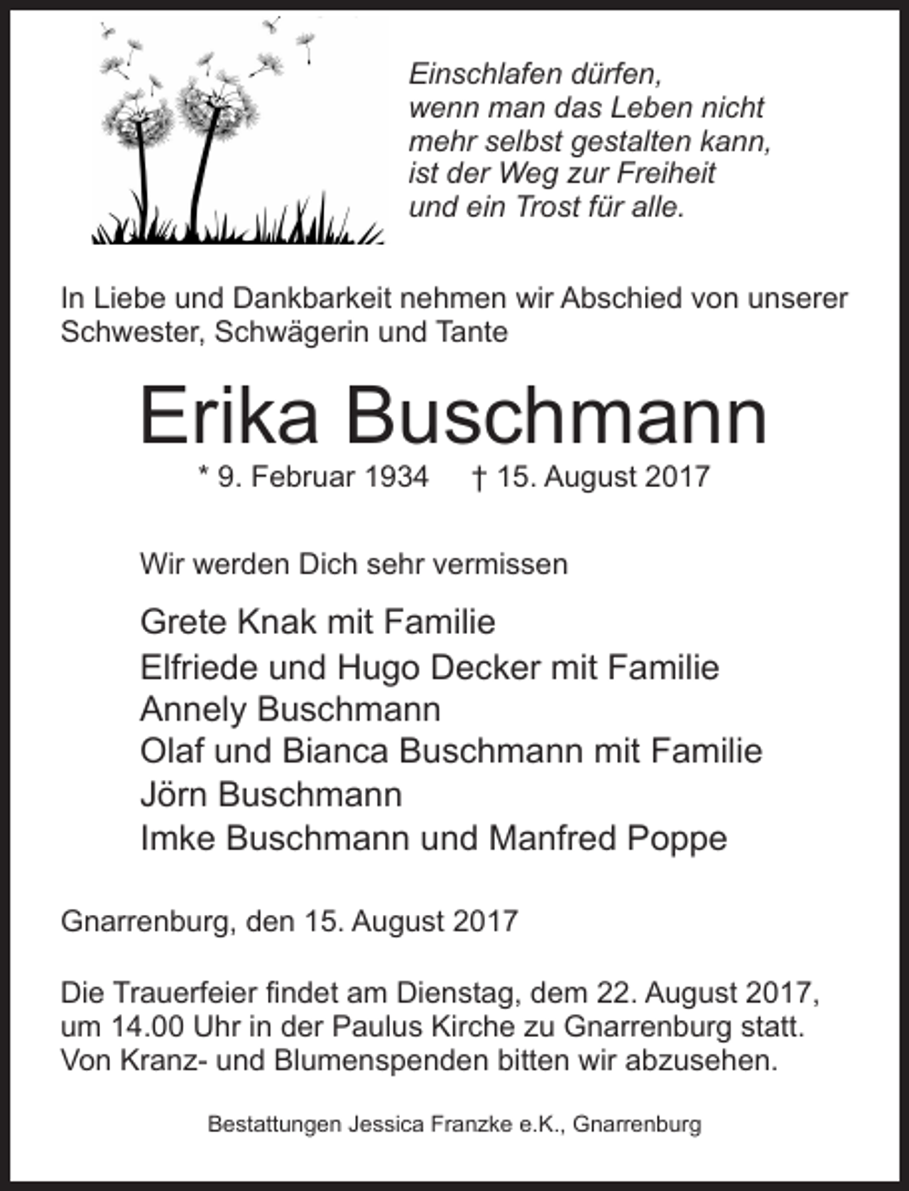 <p>Wir werden Dich vermissen</p><p>EinschlafenGrete<br />dürfen,<br />Knak mit Familie<br />wenn man das Leben nicht<br />Elfriede und Hugo Decker mit Famil<br />mehr selbst gestalten kann,<br />Annely<br />Buschmann<br />ist der Weg zur<br />Freiheit<br />und ein TrostOlaf<br />fürund<br />alle.<br />Bianca Buschmann mit Fa<br />Jörn Buschmann</p><p>In Liebe und Dankbarkeit nehmen wir Abschied<br />von und<br />unserer<br />Imke Buschmann<br />Manfred Pop<br />Schwester, Schwägerin und Tante</p><p>Erika Buschmann</p><p>Gnarrenburg, den 15. August 2017</p><p>Die Trauerfeier findet am Dienstag, dem 22. August 2017, um 14.00 Uhr in der Paulu<br />zu Gnarrenburg statt.</p><p>* 9. Februar 1934</p><p>† 15. August 2017</p><p>Von Kranz- und Blumenspenden bitten wir abzusehen.</p><p>Wir werden Dich sehr vermissen</p><p>GreteJessica<br />KnakFranzke<br />mit Familie<br />Bestattungen<br />e.K., Gnarrenburg</p><p>Elfriede und Hugo Decker mit Familie<br />Annely Buschmann<br />Olaf und Bianca Buschmann mit Familie<br />Jörn Buschmann<br />Imke Buschmann und Manfred Poppe</p><p>Gnarrenburg, den 15. August 2017<br />Die Trauerfeier findet am Dienstag, dem 22. August 2017,<br />um 14.00 Uhr in der Paulus Kirche zu Gnarrenburg statt.<br />Von Kranz- und Blumenspenden bitten wir abzusehen.<br />Bestattungen Jessica Franzke e.K., Gnarrenburg</p>