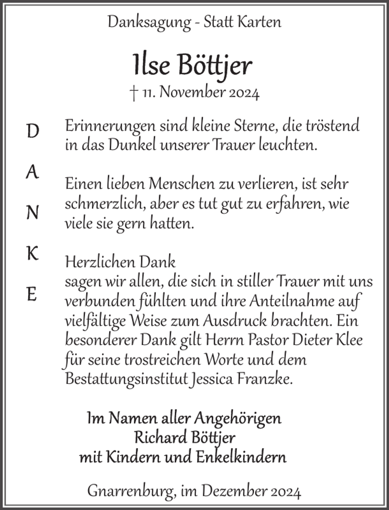 <p>Danksagung ­ Sta Karen<br />† 11. November 2024<br />Erinnerungen sind kleine Ster e, die t"östend<br />in das Dunkel unserer Trauer leuchten.<br />Einen lieben Menschen zu verlieren, ist sehr<br />schmerzlich, aber es tut gut zu erfahren, wie<br />viele sie ger haen.<br />Herzlichen Dank<br />sagen wir allen, die sich in stiller Trauer mit uns<br />verbunden f-hlten und ihre Anteilnahme auf<br />vielfältige Weise zum Ausdruck brachten. Ein<br />besonderer Dank gilt Her" Pastor Dieter Klee<br />f-r seine t"ost"eichen Wore und dem<br />Bestattngsinstitut Jessica Franzke.</p>
<p>Gnar"enburg, im Dezember 2024</p>