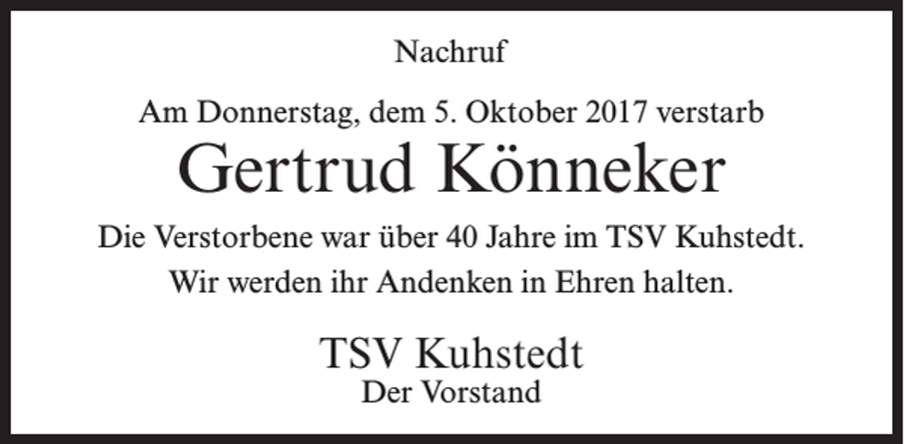 <p>Nachruf<br />Am Donnerstag, dem 5. Oktober 2017 verstarb</p><p>Gertrud Könneker</p><p>Die Verstorbene war über 40 Jahre im TSV Kuhstedt.<br />Wir werden ihr Andenken in Ehren halten.</p><p>TSV Kuhstedt<br />Der Vorstand</p>