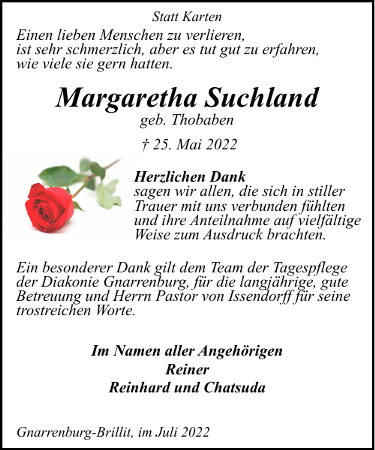 <p>Statt Karten</p><p>Einen lieben Menschen zu verlieren,<br />ist sehr schmerzlich, aber es tut gut zu erfahren,<br />wie viele sie gern hatten.</p><p>Margaretha Suchland<br />geb. Thobaben</p><p>† 25. Mai 2022<br />Herzlichen Dank<br />sagen wir allen, die sich in stiller<br />Trauer mit uns verbunden fühlten<br />und ihre Anteilnahme auf vielfältige<br />Weise zum Ausdruck brachten.<br />Ein besonderer Dank gilt dem Team der Tagespflege<br />der Diakonie Gnarrenburg, für die langjährige, gute<br />Betreuung und Herrn Pastor von Issendorff für seine<br />trostreichen Worte.<br />Im Namen aller Angehörigen<br />Reiner<br />Reinhard und Chatsuda<br />Gnarrenburg-Brillit, im Juli 2022</p>