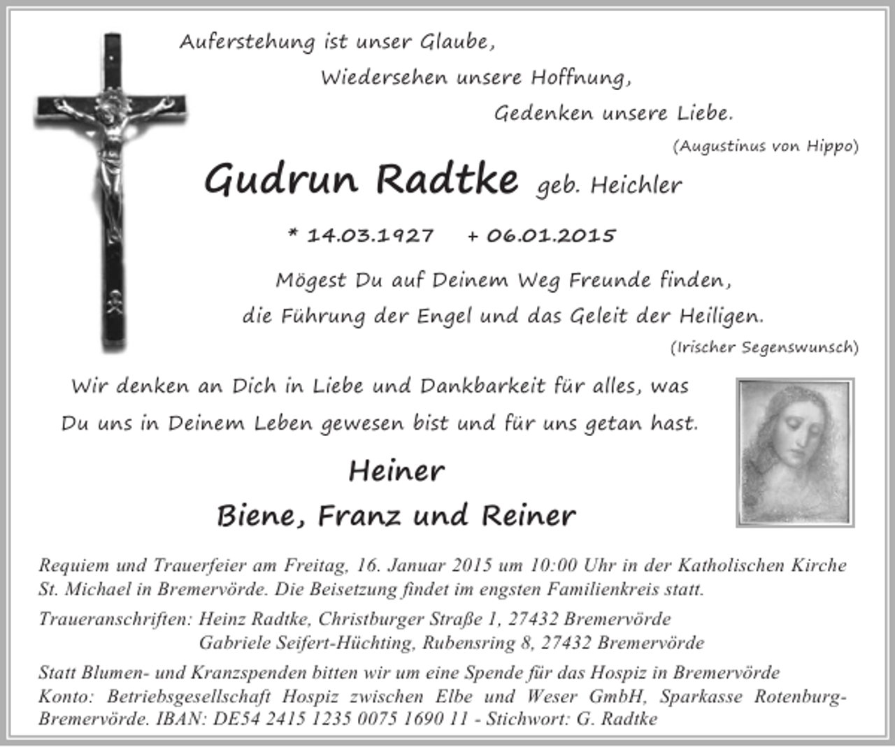 <p>Auferstehung ist unser Glaube,<br />Wiedersehen unsere Hoffnung,<br />Gedenken unsere Liebe.</p><p>Gudrun Radtke<br />* 14.03.1927</p><p>(Augustinus von Hippo)</p><p>geb. Heichler</p><p>+ 06.01.2015</p><p>Mögest Du auf Deinem Weg Freunde finden,<br />die Führung der Engel und das Geleit der Heiligen.</p><p>(Irischer Segenswunsch)</p><p>Wir denken an Dich in Liebe und Dankbarkeit für alles, was<br />Du uns in Deinem Leben gewesen bist und für uns getan hast.</p><p>Heiner</p><p>Biene, Franz und Reiner<br />Requiem und Trauerfeier am Freitag, 16. Januar 2015 um 10:00 Uhr in der Katholischen Kirche<br />St. Michael in Bremervörde. Die Beisetzung findet im engsten Familienkreis statt.<br />Traueranschriften: Heinz Radtke, Christburger Straße 1, 27432 Bremervörde<br />Gabriele Seifert-Hüchting, Rubensring 8, 27432 Bremervörde<br />Statt Blumen- und Kranzspenden bitten wir um eine Spende für das Hospiz in Bremervörde<br />Konto: Betriebsgesellschaft Hospiz zwischen Elbe und Weser GmbH, Sparkasse RotenburgBremervörde. IBAN: DE54 2415 1235 0075 1690 11 - Stichwort: G. Radtke</p>