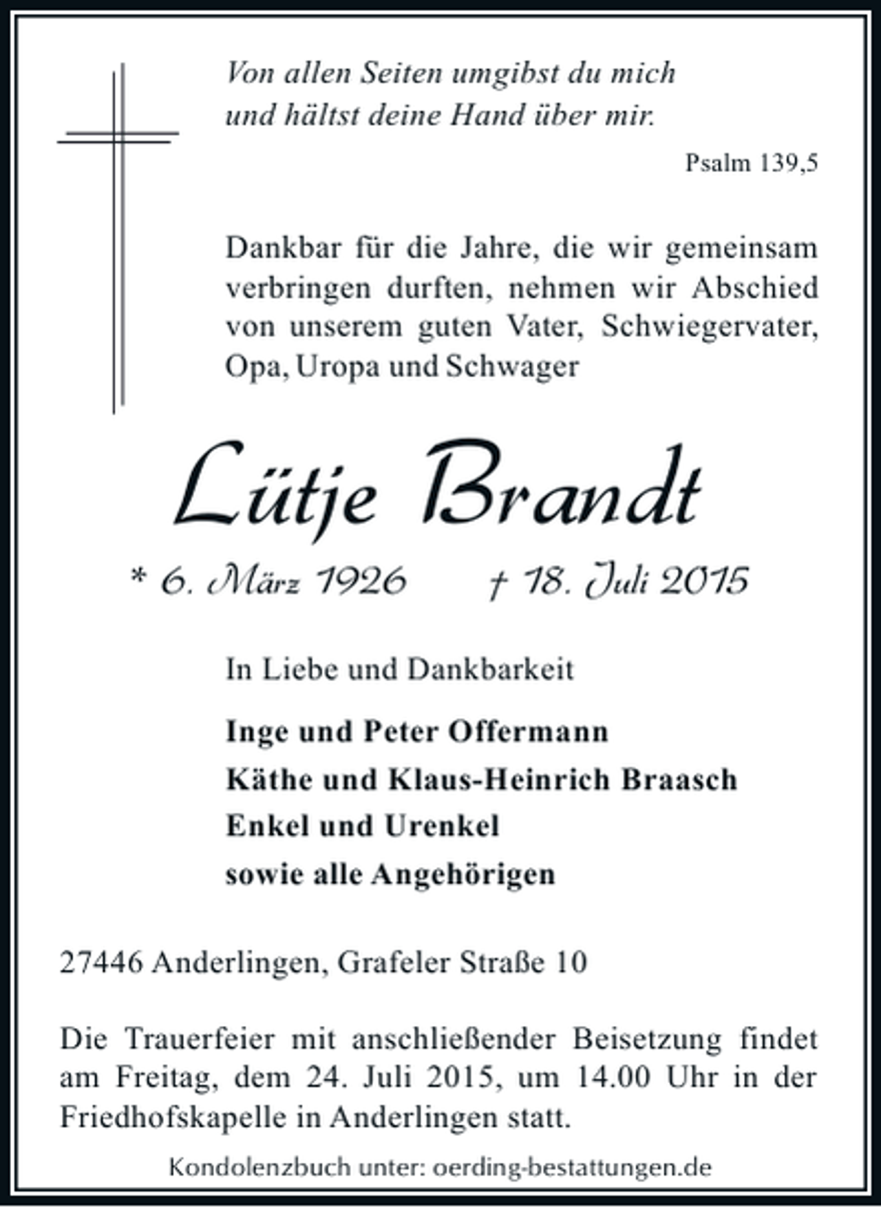 <p>Von allen Seiten umgibst du mich<br />und hältst deine Hand über mir.<br />Psalm 139,5</p><p>Dankbar für die Jahre, die wir gemeinsam<br />verbringen durften, nehmen wir Abschied<br />von unserem guten Vater, Schwiegervater,<br />Opa, Uropa und Schwager</p><p>Lütje Brandt<br />* 6. März 1926</p><p>† 18. Juli 2015</p><p>In Liebe und Dankbarkeit<br />Inge und Peter Offermann<br />Käthe und Klaus-Heinrich Braasch<br />Enkel und Urenkel<br />sowie alle Angehörigen<br />27446 Anderlingen, Grafeler Straße 10<br />Die Trauerfeier mit anschließender Beisetzung findet<br />am Freitag, dem 24. Juli 2015, um 14.00 Uhr in der<br />Friedhofskapelle in Anderlingen statt.<br />Kondolenzbuch unter: oerding-bestattungen.de</p>
