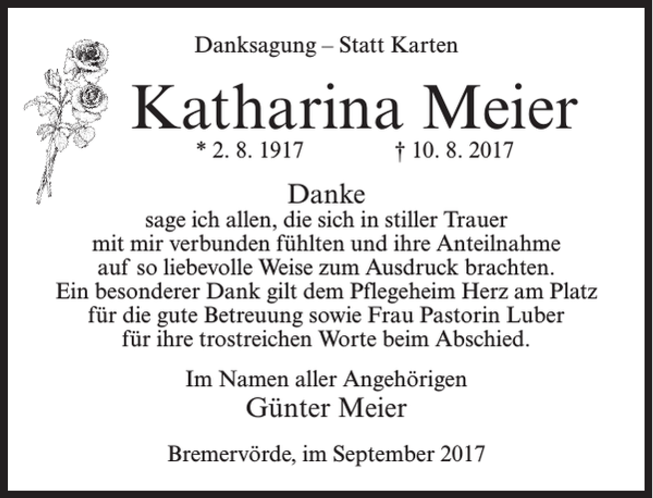 <p>Danksagung – Statt Karten</p><p>Katharina Meier<br />* 2. 8. 1917</p><p>† 10. 8. 2017</p><p>Danke</p><p>sage ich allen, die sich in stiller Trauer<br />mit mir verbunden fühlten und ihre Anteilnahme<br />auf so liebevolle Weise zum Ausdruck brachten.<br />Ein besonderer Dank gilt dem Pflegeheim Herz am Platz<br />für die gute Betreuung sowie Frau Pastorin Luber<br />für ihre trostreichen Worte beim Abschied.<br />Im Namen aller Angehörigen</p><p>Günter Meier</p><p>Bremervörde, im September 2017</p>