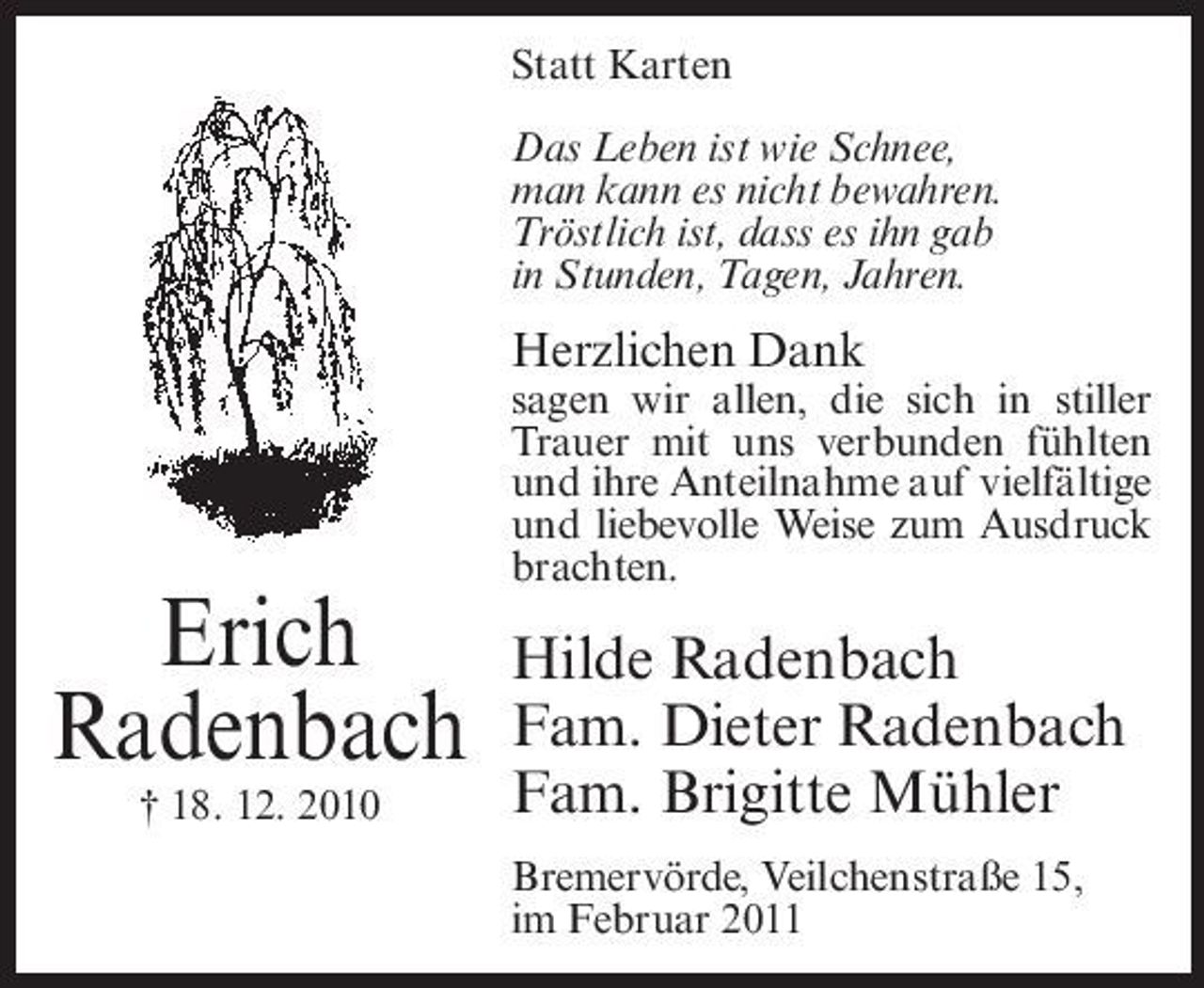 <p>Statt Karten Das Leben ist wie Schnee, man kann es nicht bewahren. Tröstlich ist, dass es ihn gab in Stunden, Tagen, Jahren.</p><p>Herzlichen Dank<br />sagen wir allen, die sich in stiller Trauer mit uns verbunden fühlten und ihre Anteilnahme auf vielfältige und liebevolle Weise zum Ausdruck brachten.</p><p>Erich Radenbach<br />† 18. 12. 2010</p><p>Hilde Radenbach Fam. Dieter Radenbach Fam. Brigitte Mühler<br />Bremervörde, Veilchenstraße 15, im Februar 2011</p>