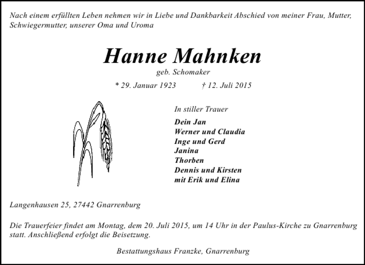<p>Nach einem erfüllten Leben nehmen wir in Liebe und Dankbarkeit Abschied von meiner Frau, Mutter,<br />Schwiegermutter, unserer Oma und Uroma</p><p>Hanne Mahnken<br />geb. Schomaker</p><p>* 29. Januar 1923</p><p>† 12. Juli 2015</p><p>In stiller Trauer<br />Dein Jan<br />Werner und Claudia<br />Inge und Gerd<br />Janina<br />Thorben<br />Dennis und Kirsten<br />mit Erik und Elina<br />Langenhausen 25, 27442 Gnarrenburg<br />Die Trauerfeier findet am Montag, dem 20. Juli 2015, um 14 Uhr in der Paulus-Kirche zu Gnarrenburg<br />statt. Anschließend erfolgt die Beisetzung.<br />Bestattungshaus Franzke, Gnarrenburg</p>