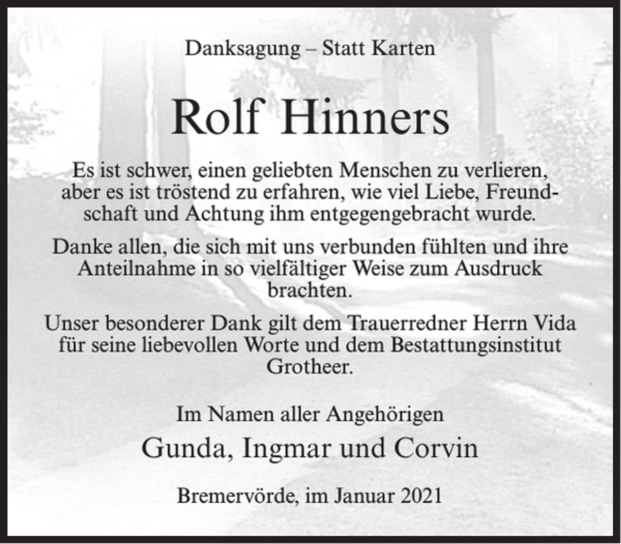 <p>Danksagung – Statt Karten</p><p>Rolf Hinners<br />Es ist schwer, einen geliebten Menschen zu verlieren,<br />aber es ist tröstend zu erfahren, wie viel Liebe, Freundschaft und Achtung ihm entgegengebracht wurde.<br />Danke allen, die sich mit uns verbunden fühlten und ihre<br />Anteilnahme in so vielfältiger Weise zum Ausdruck<br />brachten.<br />Unser besonderer Dank gilt dem Trauerredner Herrn Vida<br />für seine liebevollen Worte und dem Bestattungsinstitut<br />Grotheer.<br />Im Namen aller Angehörigen</p><p>Gunda, Ingmar und Corvin<br />Bremervörde, im Januar 2021</p>
