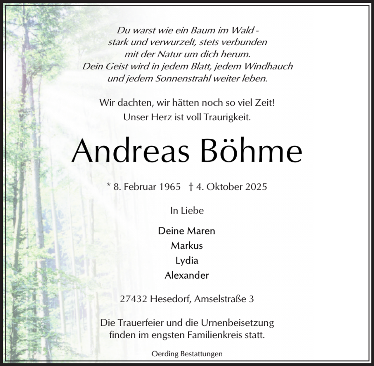 <p>Du warst wie ein Baum im Wald stark und verwurzelt, stets verbunden<br />mit der Natur um dich herum.<br />Dein Geist wird in jedem Blatt, jedem Windhauch<br />und jedem Sonnenstrahl weiter leben.</p><p>Wir dachten, wir hätten noch so viel Zeit!<br />Unser Herz ist voll Traurigkeit.</p><p>Andreas Böhme<br />* 8. Februar 1965 † 4. Oktober 2025<br />In Liebe</p><p>27432 Hesedorf, Amselstraße 3<br />Die Trauerfeier und die Urnenbeisetzung<br />finden im engsten Familienkreis statt.<br />Oerding Bestattungen</p>