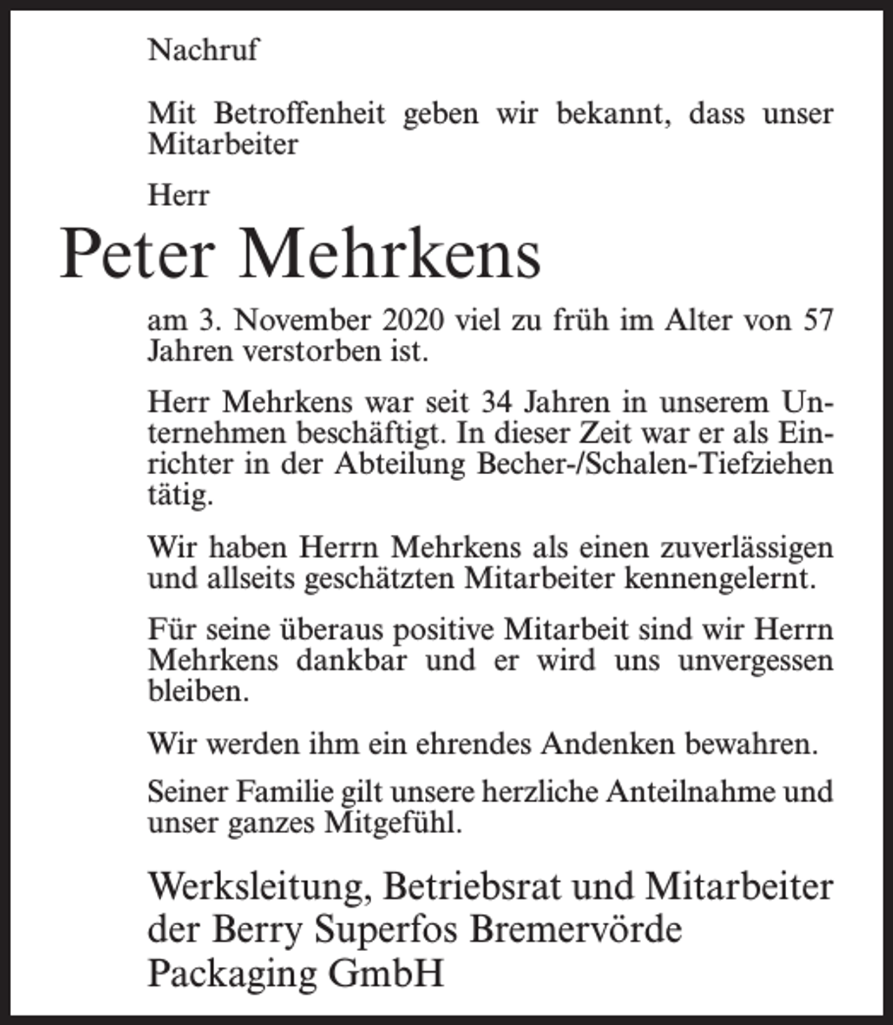<p>Nachruf<br />Mit Betroffenheit geben wir bekannt, dass unser<br />Mitarbeiter<br />Herr</p><p>Peter Mehrkens<br />am 3. November 2020 viel zu früh im Alter von 57<br />Jahren verstorben ist.<br />Herr Mehrkens war seit 34 Jahren in unserem Unternehmen beschäftigt. In dieser Zeit war er als Einrichter in der Abteilung Becher-/Schalen-Tiefziehen<br />tätig.<br />Wir haben Herrn Mehrkens als einen zuverlässigen<br />und allseits geschätzten Mitarbeiter kennengelernt.<br />Für seine überaus positive Mitarbeit sind wir Herrn<br />Mehrkens dankbar und er wird uns unvergessen<br />bleiben.<br />Wir werden ihm ein ehrendes Andenken bewahren.<br />Seiner Familie gilt unsere herzliche Anteilnahme und<br />unser ganzes Mitgefühl.</p><p>Werksleitung, Betriebsrat und Mitarbeiter<br />der Berry Superfos Bremervörde<br />Packaging GmbH</p>
