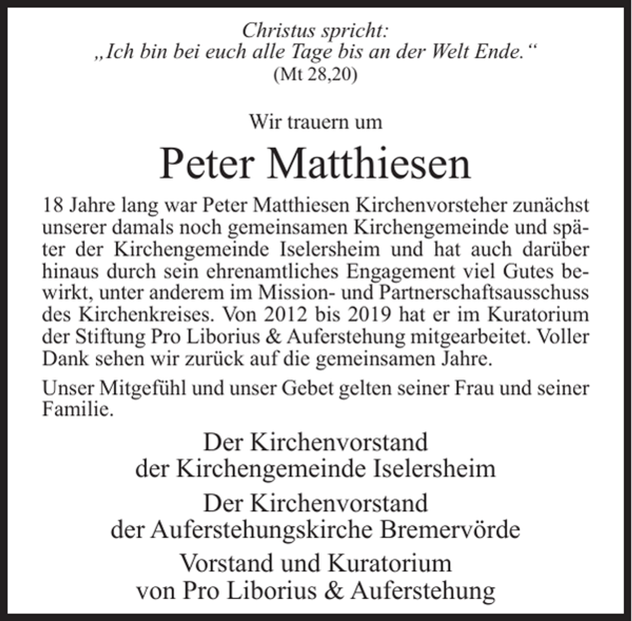<p>Christus spricht:<br />„Ich bin bei euch alle Tage bis an der Welt Ende.“<br />(Mt 28,20)</p><p>Wir trauern um</p><p>Peter Matthiesen</p><p>18 Jahre lang war Peter Matthiesen Kirchenvorsteher zunächst<br />unserer damals noch gemeinsamen Kirchengemeinde und später der Kirchengemeinde Iselersheim und hat auch darüber<br />hinaus durch sein ehrenamtliches Engagement viel Gutes bewirkt, unter anderem im Mission- und Partnerschaftsausschuss<br />des Kirchenkreises. Von 2012 bis 2019 hat er im Kuratorium<br />der Stiftung Pro Liborius &amp; Auferstehung mitgearbeitet. Voller<br />Dank sehen wir zurück auf die gemeinsamen Jahre.<br />Unser Mitgefühl und unser Gebet gelten seiner Frau und seiner<br />Familie.</p><p>Der Kirchenvorstand<br />der Kirchengemeinde Iselersheim<br />Der Kirchenvorstand<br />der Auferstehungskirche Bremervörde<br />Vorstand und Kuratorium<br />von Pro Liborius &amp; Auferstehung</p>