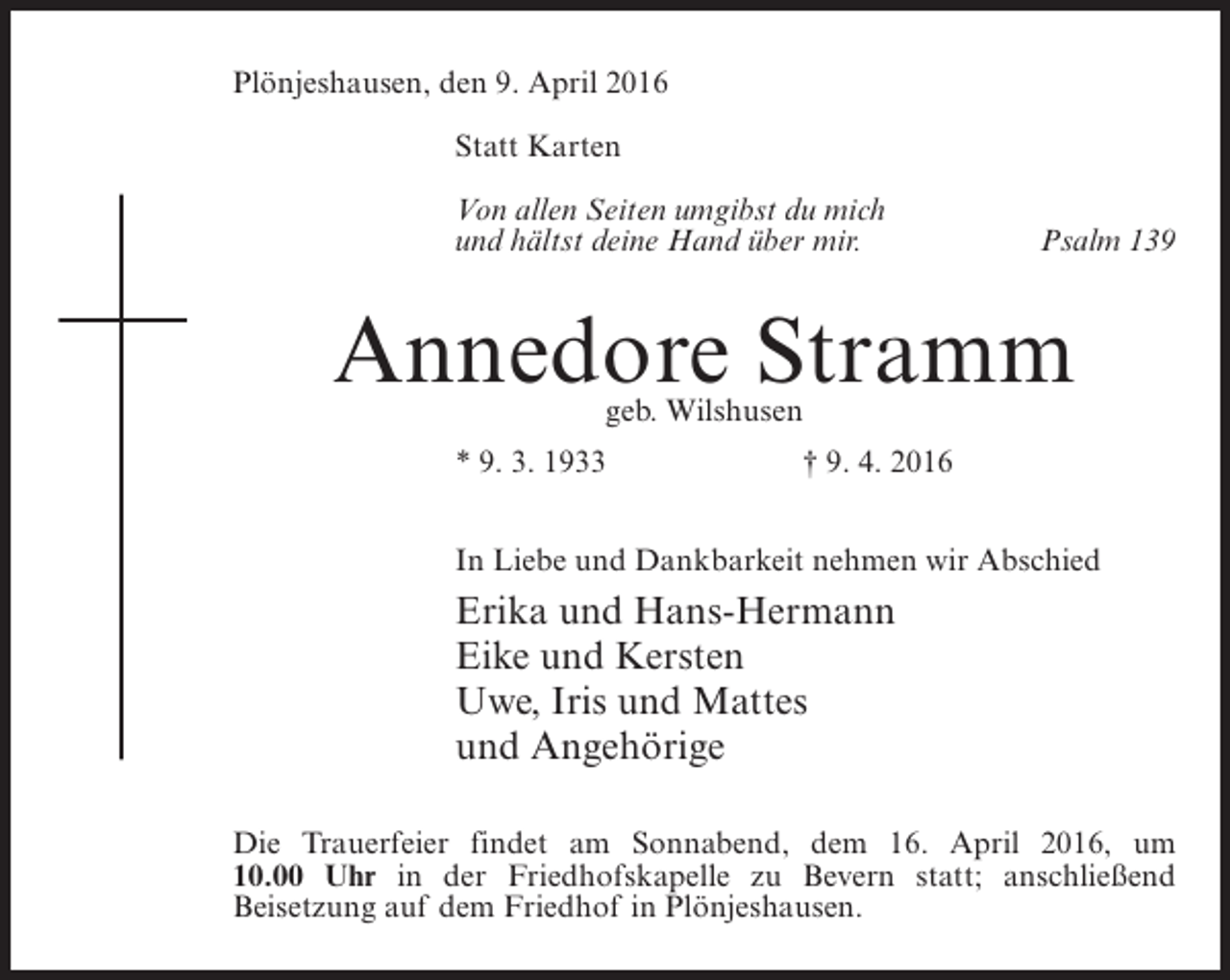 <p>Plönjeshausen, den 9. April 2016<br />Statt Karten<br />Von allen Seiten umgibst du mich<br />und hältst deine Hand über mir.</p><p>Psalm 139</p><p>Annedore Stramm<br />geb. Wilshusen</p><p>* 9. 3. 1933</p><p>† 9. 4. 2016</p><p>In Liebe und Dankbarkeit nehmen wir Abschied</p><p>Erika und Hans-Hermann<br />Eike und Kersten<br />Uwe, Iris und Mattes<br />und Angehörige<br />Die Trauerfeier findet am Sonnabend, dem 16. April 2016, um<br />10.00 Uhr in der Friedhofskapelle zu Bevern statt; ­ nschließend<br />a<br />B<br />­ eisetzung auf dem Friedhof in Plönjeshausen.</p>