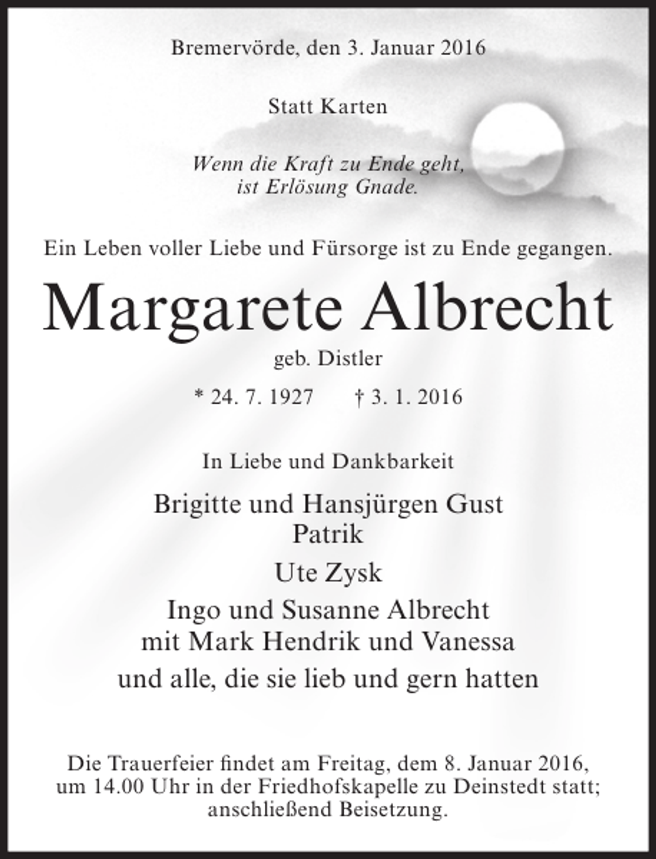 <p>Bremervörde, den 3. Januar 2016<br />Statt Karten<br />Wenn die Kraft zu Ende geht,<br />ist Erlösung Gnade.<br />Ein Leben voller Liebe und Fürsorge ist zu Ende gegangen.</p><p>Margarete Albrecht<br />geb. Distler</p><p>* 24. 7. 1927</p><p>† 3. 1. 2016</p><p>In Liebe und Dankbarkeit</p><p>Brigitte und Hansjürgen Gust<br />Patrik<br />Ute Zysk<br />Ingo und Susanne Albrecht<br />mit Mark Hendrik und Vanessa<br />und alle, die sie lieb und gern hatten<br />Die Trauerfeier findet am Freitag, dem 8. Januar 2016,<br />um 14.00 Uhr in der Friedhofskapelle zu Deinstedt statt;<br />anschließend Beisetzung.</p>