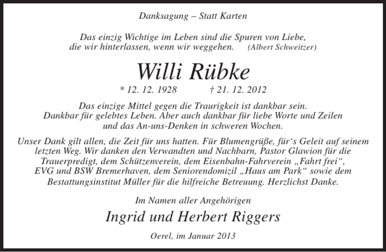 <p>Danksagung – Statt Karten<br />Das einzig Wichtige im Leben sind die Spuren von Liebe,<br />die wir hinterlassen, wenn wir weggehen. (Albert Schweitzer)</p><p>Willi Rübke<br />* 12. 12. 1928</p><p>† 21. 12. 2012</p><p>Das einzige Mittel gegen die Traurigkeit ist dankbar sein.<br />Dankbar für gelebtes Leben. Aber auch dankbar für liebe Worte und Zeilen<br />und das An-uns-Denken in schweren Wochen.<br />Unser Dank gilt allen, die Zeit für uns hatten. Für Blumengrüße, für‘s Geleit auf seinem<br />letzten Weg. Wir danken den Verwandten und Nachbarn, Pastor Glawion für die<br />Trauerpredigt, dem Schützenverein, dem Eisenbahn-Fahrverein „Fahrt frei“,<br />EVG und BSW Bremerhaven, dem Seniorendomizil „Haus am Park“ sowie dem<br />Bestattungsinstitut Müller für die hilfreiche Betreuung. Herzlichst Danke.<br />Im Namen aller Angehörigen</p><p>Ingrid und Herbert Riggers<br />Oerel, im Januar 2013</p>