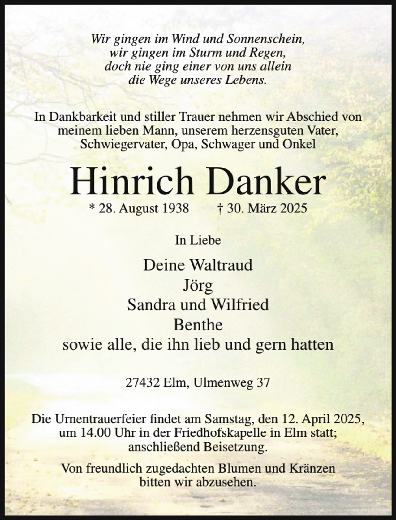 <p>Wir gingen im Wind und Sonnenschein,<br />wir gingen im Sturm und Regen,<br />doch nie ging einer von uns allein<br />die Wege unseres Lebens.<br />In Dankbarkeit und stiller Trauer nehmen wir Abschied von<br />meinem lieben Mann, unserem herzensguten Vater,<br />Schwiegervater, Opa, Schwager und Onkel</p><p>Hinrich Danker<br />* 28. August 1938</p><p>† 30. März 2025</p><p>In Liebe</p><p>Deine Waltraud<br />Jörg<br />Sandra und Wilfried<br />Benthe<br />sowie alle, die ihn lieb und gern hatten<br />27432 Elm, Ulmenweg 37<br />Die Urnentrauerfeier findet am Samstag, den 12. April 2025,<br />um 14.00 Uhr in der Friedhofskapelle in Elm statt;<br />anschließend Beisetzung.<br />Von freundlich zugedachten Blumen und Kränzen<br />bitten wir abzusehen.</p>