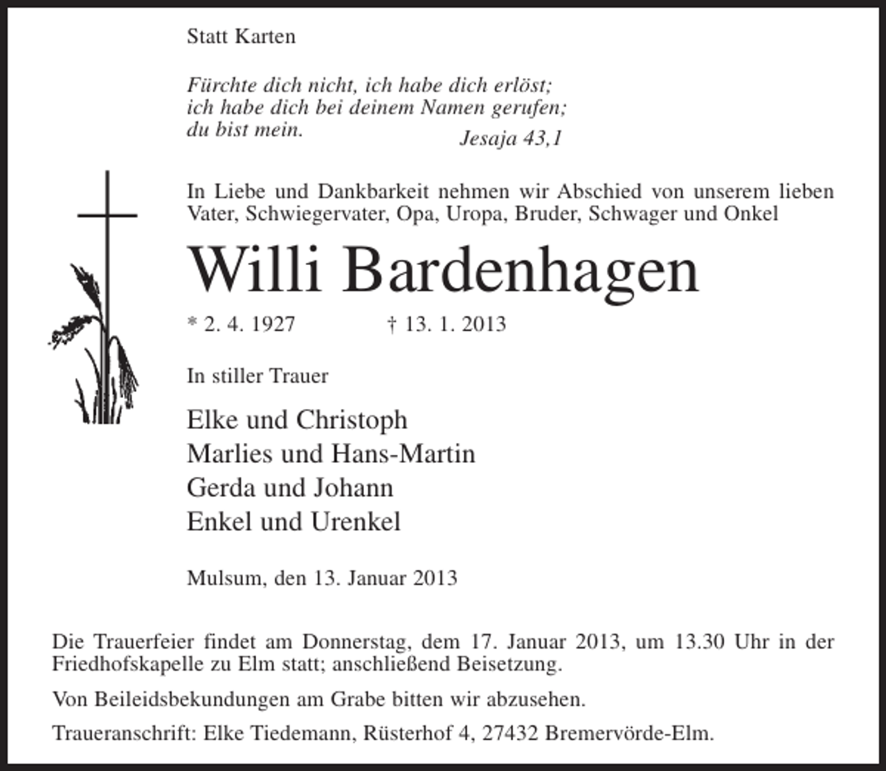 <p>Statt Karten<br />Fürchte dich nicht, ich habe dich erlöst;<br />ich habe dich bei deinem Namen gerufen;<br />du bist mein.<br />Jesaja 43,1<br />In Liebe und Dankbarkeit nehmen wir Abschied von unserem lieben<br />Vater, Schwiegervater, Opa, Uropa, Bruder, Schwager und Onkel</p><p>Willi Bardenhagen<br />* 2. 4. 1927</p><p>† 13. 1. 2013</p><p>In stiller Trauer</p><p>Elke und Christoph<br />Marlies und Hans-Martin<br />Gerda und Johann<br />Enkel und Urenkel<br />Mulsum, den 13. Januar 2013<br />Die Trauerfeier findet am Donnerstag, dem 17. Januar 2013, um 13.30 Uhr in der<br />Friedhofskapelle zu Elm statt; anschließend Beisetzung.<br />Von Beileidsbekundungen am Grabe bitten wir abzusehen.<br />Traueranschrift: Elke Tiedemann, Rüsterhof 4, 27432 Bremervörde-Elm.</p>