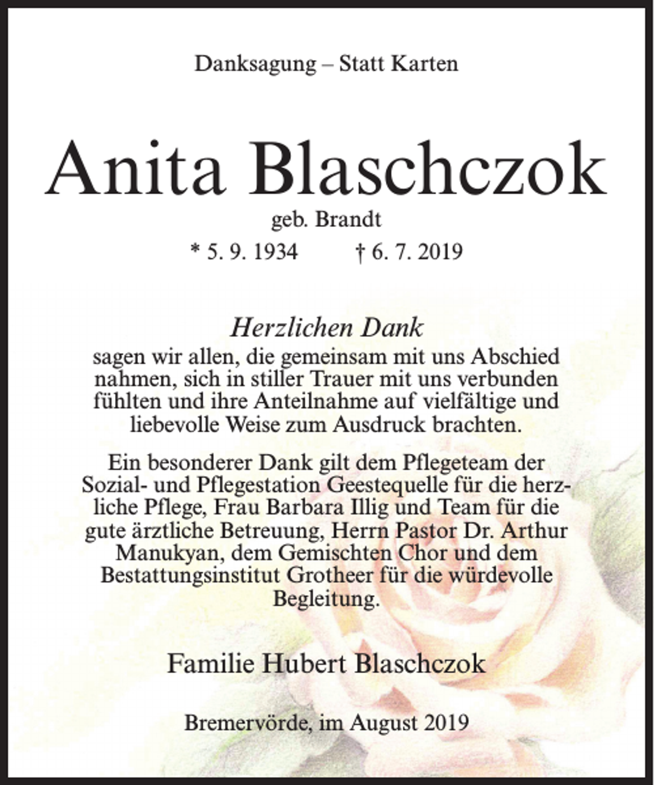 <p>Danksagung – Statt Karten</p><p>Anita Blaschczok<br />geb. Brandt<br />* 5. 9. 1934<br />† 6. 7. 2019</p><p>Herzlichen Dank<br />sagen wir allen, die gemeinsam mit uns Abschied<br />nahmen, sich in stiller Trauer mit uns verbunden<br />fühlten und ihre Anteilnahme auf vielfältige und<br />liebevolle Weise zum Ausdruck brachten.<br />Ein besonderer Dank gilt dem Pflegeteam der<br />Sozial- und Pflegestation Geestequelle für die herzliche Pflege, Frau Barbara Illig und Team für die<br />gute ärztliche Betreuung, Herrn Pastor Dr. Arthur<br />Manukyan, dem Gemischten Chor und dem<br />Bestattungsinstitut Grotheer für die würdevolle<br />Begleitung.</p><p>Familie Hubert Blaschczok<br />Bremervörde, im August 2019</p>
