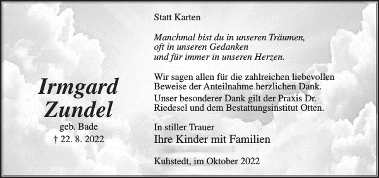 <p>Statt Karten<br />Manchmal bist du in unseren Träumen,<br />oft in unseren Gedanken<br />und für immer in unseren Herzen.</p><p>Irmgard<br />Zundel<br />geb. Bade<br />† 22. 8. 2022</p><p>Wir sagen allen für die zahlreichen liebevollen<br />Beweise der Anteilnahme herzlichen Dank.<br />Unser besonderer Dank gilt der Praxis Dr.<br />Riedesel und dem Bestattungsinstitut Otten.<br />In stiller Trauer</p><p>Ihre Kinder mit Familien<br />Kuhstedt, im Oktober 2022</p>