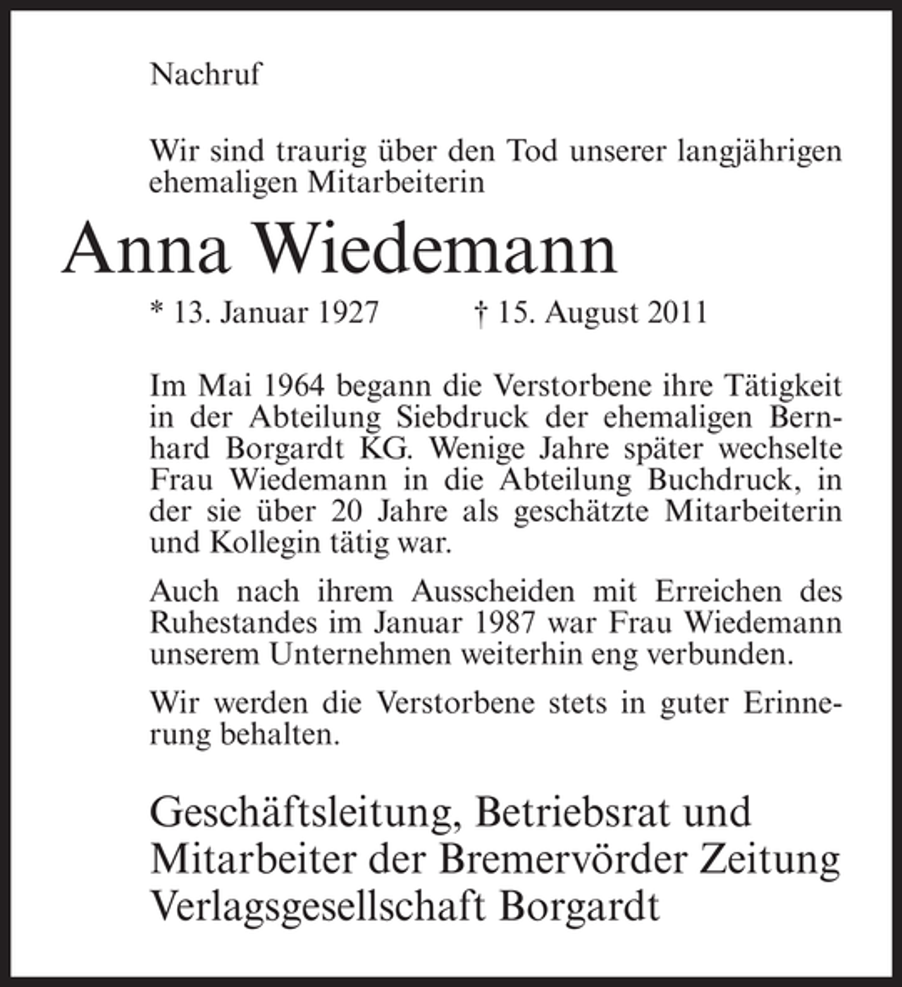 <p>Nachruf<br />Wir sind traurig über den Tod unserer langjährigen<br />ehemaligen Mitarbeiterin</p><p>Anna Wiedemann<br />* 13. Januar 1927</p><p>† 15. August 2011</p><p>Im Mai 1964 begann die Verstorbene ihre Tätigkeit<br />in der Abteilung Siebdruck der ehemaligen Bernhard Borgardt KG. Wenige Jahre später wechselte<br />Frau Wiedemann in die Abteilung Buchdruck, in<br />der sie über 20 Jahre als geschätzte Mitarbeiterin<br />und Kollegin tätig war.<br />Auch nach ihrem Ausscheiden mit Erreichen des<br />Ruhestandes im Januar 1987 war Frau Wiedemann<br />unserem Unternehmen weiterhin eng verbunden.<br />Wir werden die Verstorbene stets in guter Erinnerung behalten.</p><p>Geschäftsleitung, Betriebsrat und<br />Mitarbeiter der Bremervörder Zeitung<br />Verlagsgesellschaft Borgardt</p>