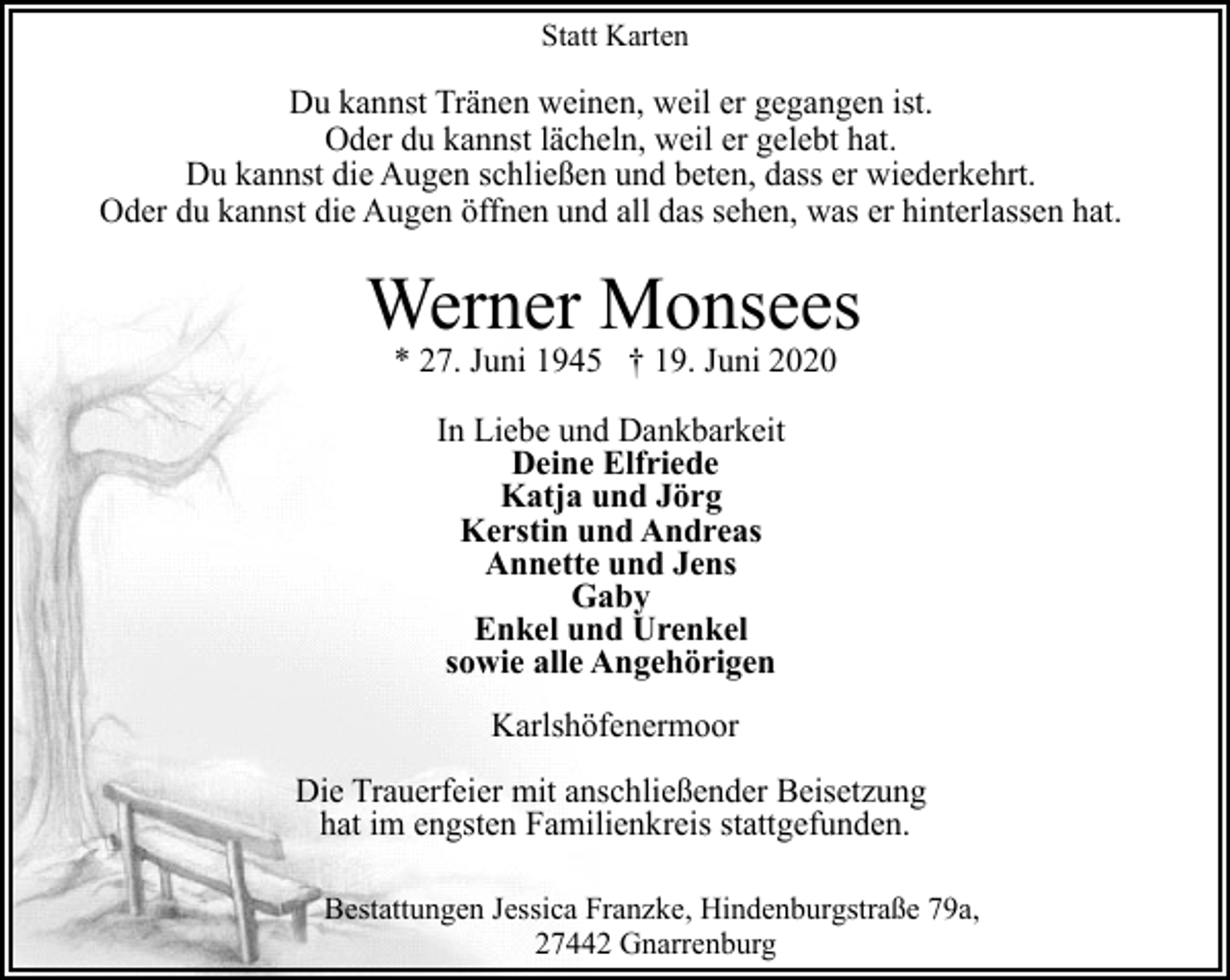 <p>Statt Karten</p><p>Du kannst Tränen weinen, weil er gegangen ist.<br />Oder du kannst lächeln, weil er gelebt hat.<br />Du kannst die Augen schließen und beten, dass er wiederkehrt.<br />Oder du kannst die Augen öffnen und all das sehen, was er hinterlassen hat.</p><p>Werner Monsees<br />* 27. Juni 1945 † 19. Juni 2020<br />In Liebe und Dankbarkeit<br />Deine Elfriede<br />Katja und Jörg<br />Kerstin und Andreas<br />Annette und Jens<br />Gaby<br />Enkel und Urenkel<br />sowie alle Angehörigen<br />Karlshöfenermoor<br />Die Trauerfeier mit anschließender Beisetzung<br />hat im engsten Familienkreis stattgefunden.<br />Bestattungen Jessica Franzke, Hindenburgstraße 79a,<br />27442 Gnarrenburg</p>