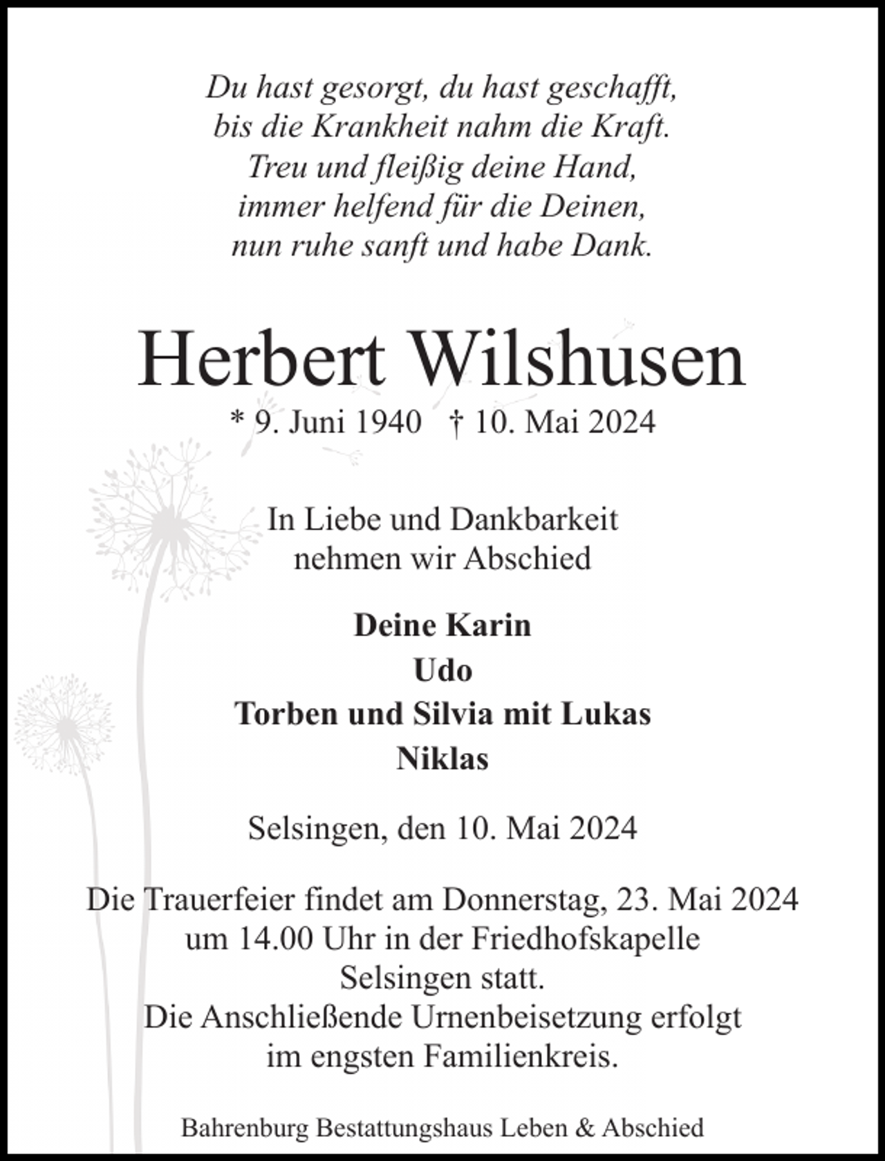 <p>Du hast gesorgt, du hast geschafft,<br />bis die Krankheit nahm die Kraft.<br />Treu und fleißig deine Hand,<br />immer helfend für die Deinen,<br />nun ruhe sanft und habe Dank.</p><p>Herbert Wilshusen<br />* 9. Juni 1940 † 10. Mai 2024<br />In Liebe und Dankbarkeit<br />nehmen wir Abschied<br />Deine Karin<br />Udo<br />Torben und Silvia mit Lukas<br />Niklas<br />Selsingen, den 10. Mai 2024<br />Die Trauerfeier findet am Donnerstag, 23. Mai 2024<br />um 14.00 Uhr in der Friedhofskapelle<br />Selsingen statt.<br />Die Anschließende Urnenbeisetzung erfolgt<br />im engsten Familienkreis.<br />Bahrenburg Bestattungshaus Leben &amp; Abschied</p>