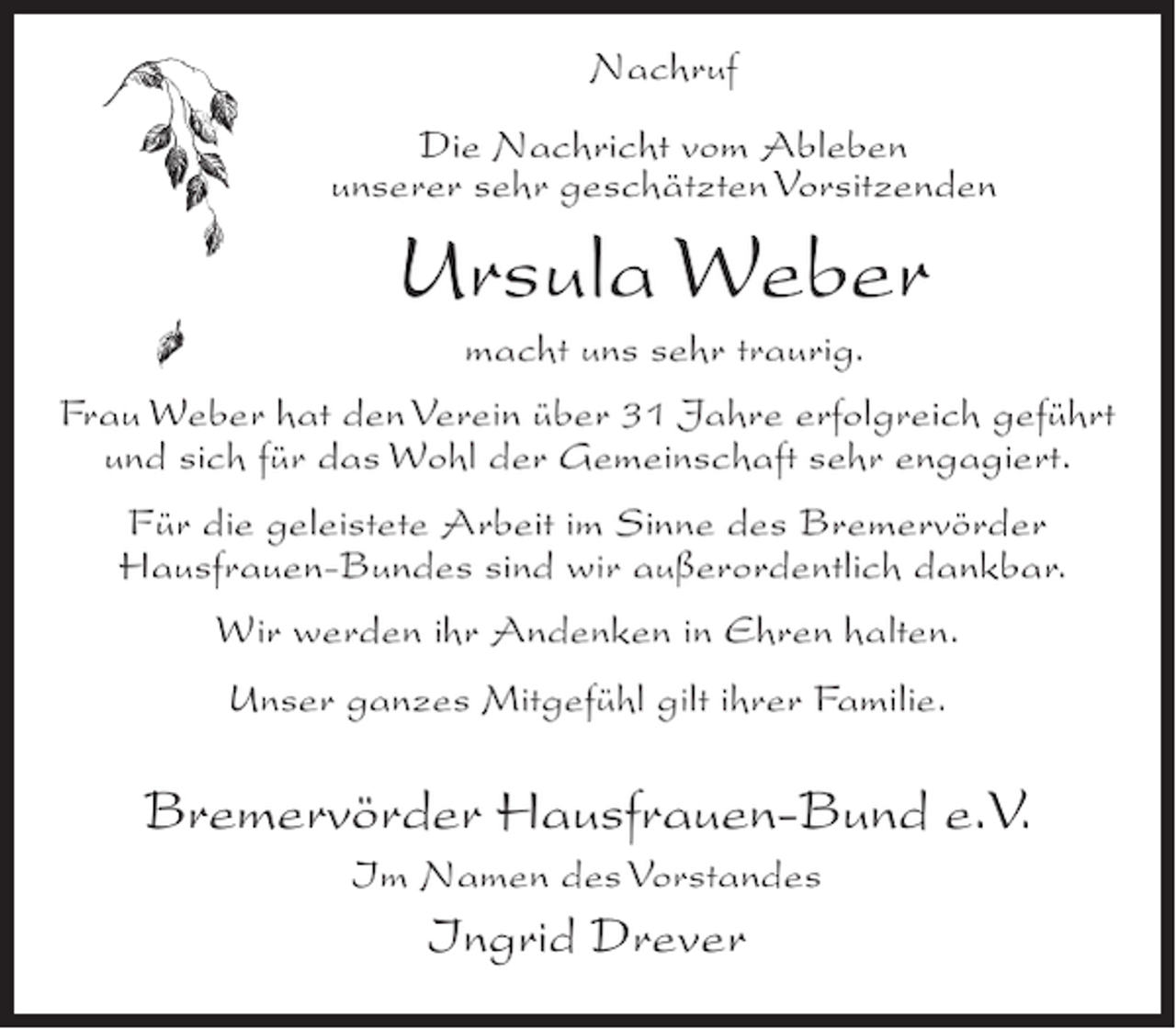 <p>Nachruf<br />Die Nachricht vom Ableben<br />unserer sehr geschätzten Vorsitzenden</p><p>Ursula Weber<br />macht uns sehr traurig.</p><p>Frau Weber hat den Verein über 31 Jahre erfolgreich geführt<br />und sich für das Wohl der Gemeinschaft sehr engagiert.<br />Für die geleistete Arbeit im Sinne des Bremervörder<br />Hausfrauen-Bundes sind wir außerordentlich dankbar.<br />Wir werden ihr Andenken in Ehren halten.<br />Unser ganzes Mitgefühl gilt ihrer Familie.</p><p>Bremervörder Hausfrauen-Bund e.V.<br />Im Namen des Vorstandes</p><p>Ingrid Drever</p>