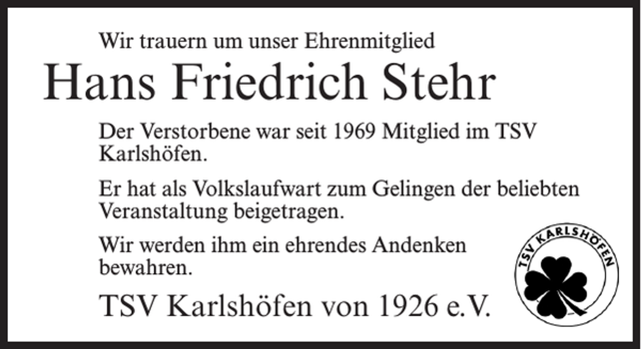 <p>Wir trauern um unser Ehrenmitglied</p><p>Hans Friedrich Stehr<br />Der Verstorbene war seit 1969 Mitglied im TSV<br />Karlshöfen.<br />Er hat als Volkslaufwart zum Gelingen der beliebten<br />Veranstaltung beigetragen.<br />Wir werden ihm ein ehrendes Andenken<br />bewahren.</p><p>TSV Karlshöfen von 1926 e.V.</p>