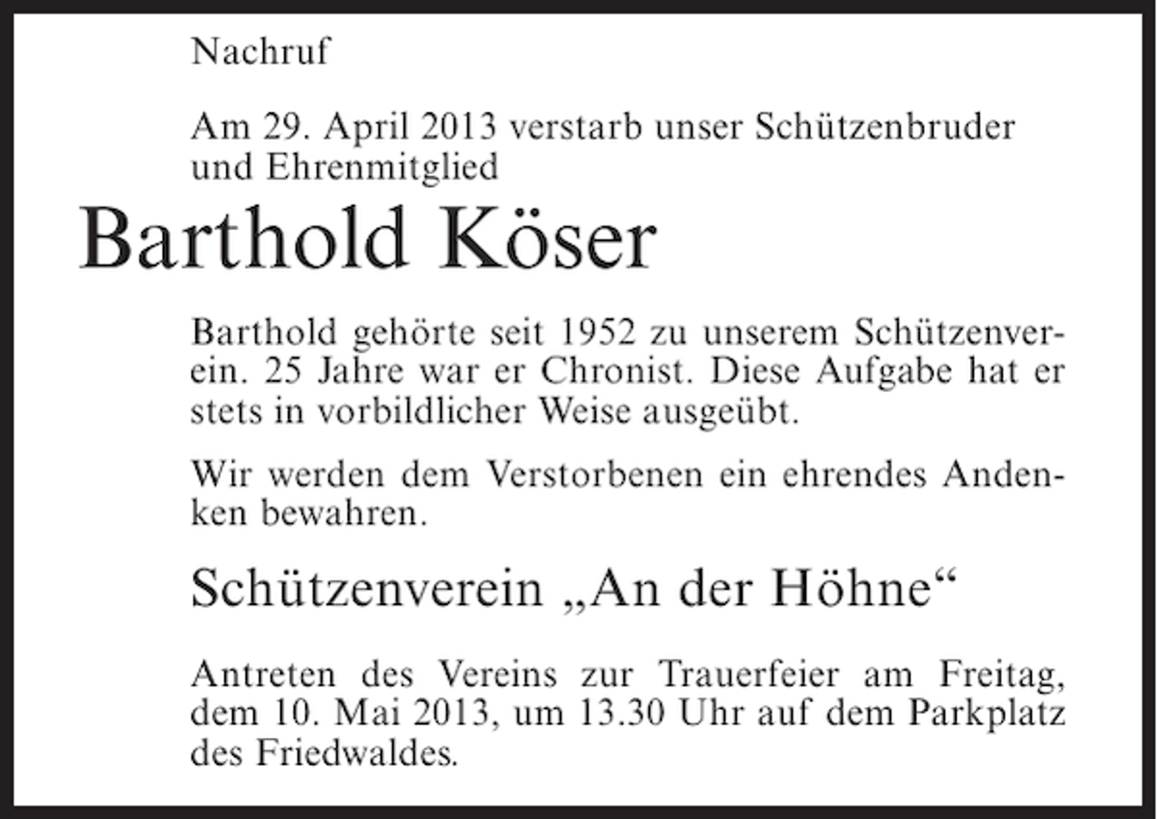 <p>Nachruf<br />Am 29. April 2013 verstarb unser Schützenbruder<br />und Ehrenmitglied</p><p>Barthold Köser</p><p>Barthold gehörte seit 1952 zu unserem Schützenverein. 25 Jahre war er Chronist. Diese Aufgabe hat er<br />stets in vorbildlicher Weise ausgeübt.<br />Wir werden dem Verstorbenen ein ehrendes Andenken bewahren.</p><p>Schützenverein „An der Höhne“<br />Antreten des Vereins zur Trauerfeier am Freitag,<br />dem 10. Mai 2013, um 13.30 Uhr auf dem Parkplatz<br />des Friedwaldes.</p>