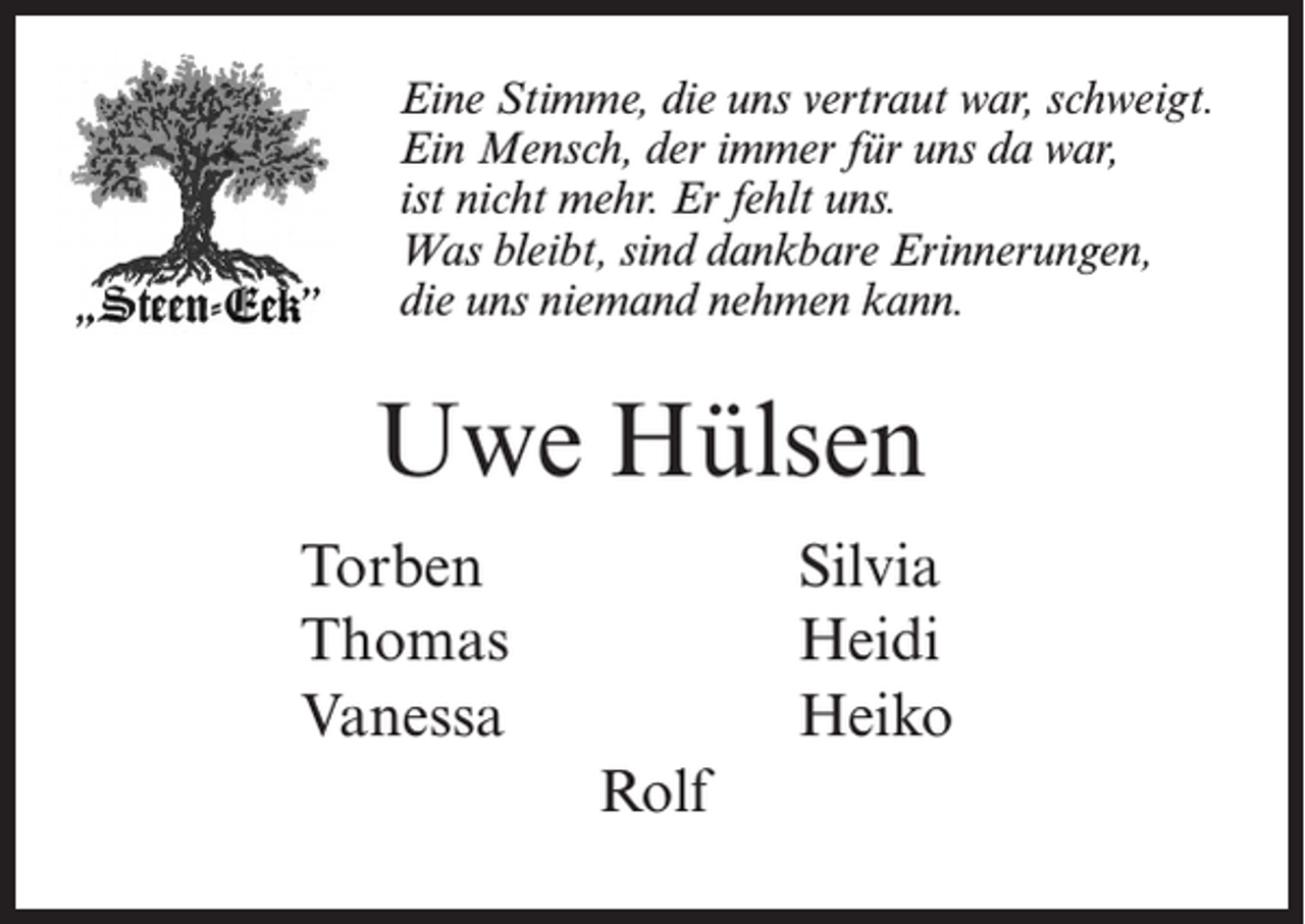 <p>Eine Stimme, die uns vertraut war, schweigt.<br />Ein Mensch, der immer für uns da war,<br />ist nicht mehr. Er fehlt uns.<br />Was bleibt, sind dankbare Erinnerungen,<br />die uns niemand nehmen kann.</p><p>Uwe Hülsen<br />Torben Silvia<br />Thomas Heidi<br />Vanessa Heiko<br />Rolf</p>