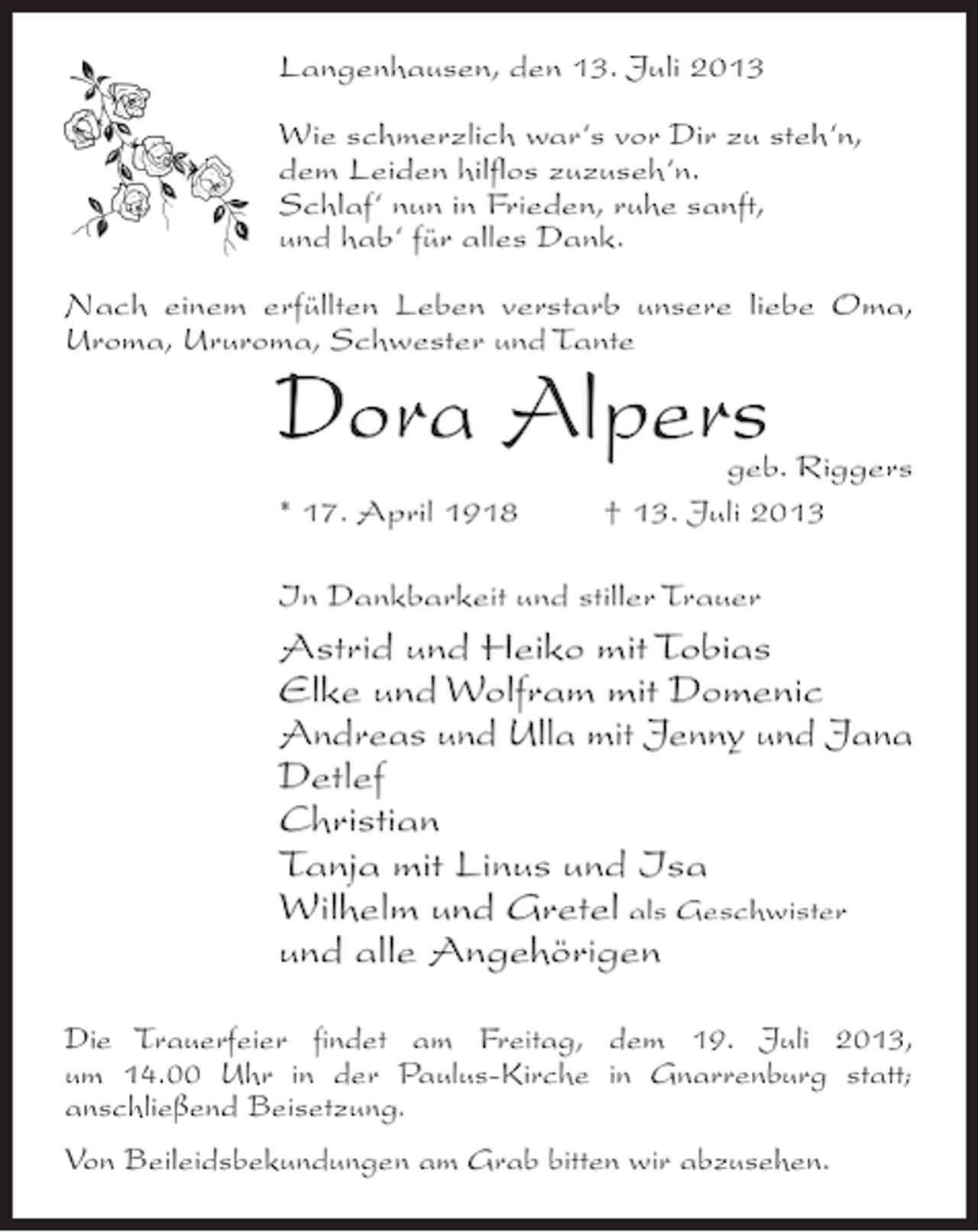 <p>Langenhausen, den 13. Juli 2013<br />Wie schmerzlich war‘s vor Dir zu steh‘n,<br />dem Leiden hilflos zuzuseh‘n.<br />Schlaf‘ nun in Frieden, ruhe sanft,<br />und hab‘ für alles Dank.<br />Nach einem erfüllten Leben verstarb unsere liebe Oma,<br />Uroma, Ururoma, Schwester und Tante</p><p>Dora Alpers</p><p>geb. Riggers<br />* 17. April 1918 † 13. Juli 2013<br />In Dankbarkeit und stiller Trauer</p><p>Astrid und Heiko mit Tobias<br />Elke und Wolfram mit Domenic<br />Andreas und Ulla mit Jenny und Jana<br />Detlef<br />Christian<br />Tanja mit Linus und Isa<br />Wilhelm und Gretel als Geschwister<br />und alle Angehörigen<br />Die Trauerfeier findet am Freitag, dem 19. Juli 2013,<br />um 14.00 Uhr in der Paulus-Kirche in Gnarrenburg statt;<br />anschließend Beisetzung.<br />Von Beileidsbekundungen am Grab bitten wir abzusehen.</p>