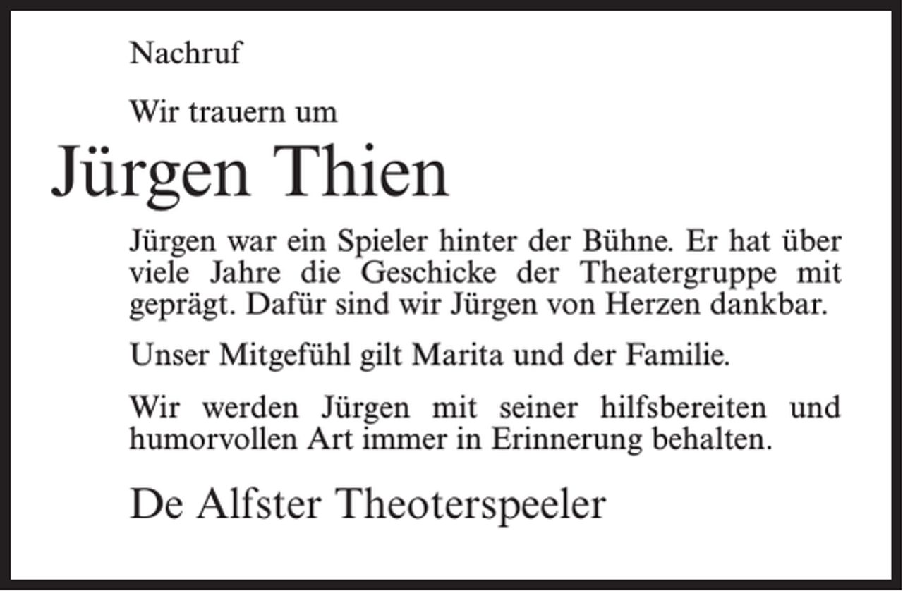 <p>Nachruf<br />Wir trauern um</p><p>Jürgen Thien<br />Jürgen war ein Spieler hinter der Bühne. Er hat über<br />viele Jahre die Geschicke der Theatergruppe mit<br />geprägt. Dafür sind wir Jürgen von Herzen dankbar.<br />Unser Mitgefühl gilt Marita und der Familie.<br />Wir werden Jürgen mit seiner hilfsbereiten und<br />humorvollen Art immer in Erinnerung behalten.</p><p>De Alfster Theoterspeeler</p>