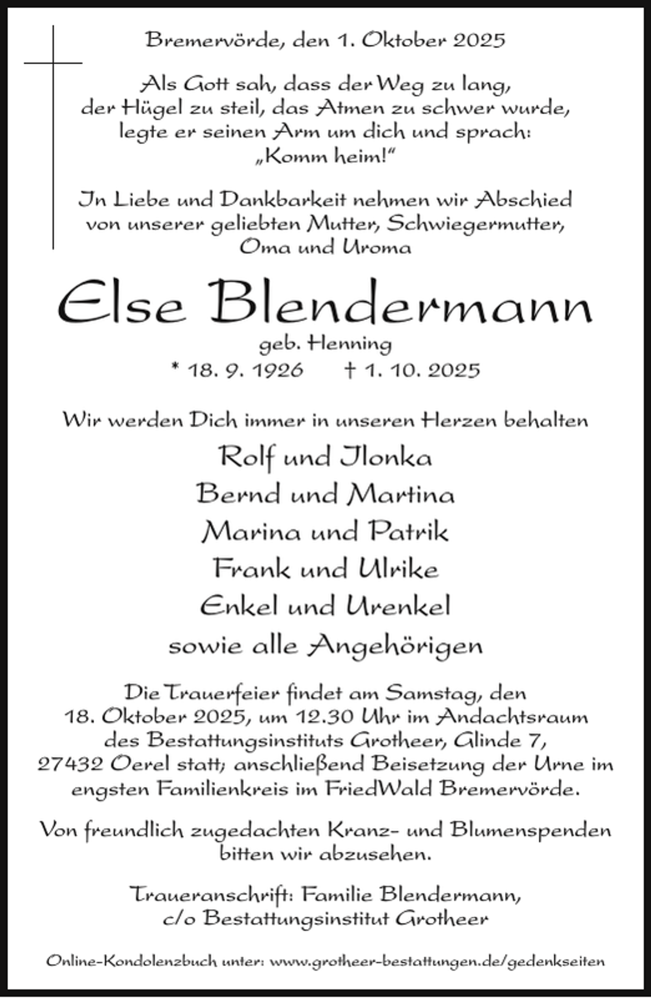<p>Bremervörde, den 1. Oktober 2025<br />Als Gott sah, dass der Weg zu lang,<br />der Hügel zu steil, das Atmen zu schwer wurde,<br />legte er seinen Arm um dich und sprach:<br />„Komm heim!“<br />In Liebe und Dankbarkeit nehmen wir Abschied<br />von unserer geliebten Mutter, Schwiegermutter,<br />Oma und Uroma</p><p>Else Blendermann<br />geb. Henning<br />* 18. 9. 1926<br />† 1. 10. 2025</p><p>Wir werden Dich immer in unseren Herzen behalten</p><p>Rolf und Ilonka<br />Bernd und Martina<br />Marina und Patrik<br />Frank und Ulrike<br />Enkel und Urenkel<br />sowie alle Angehörigen</p><p>Die Trauerfeier ﬁndet am Samstag, den<br />18. Oktober 2025, um 12.30 Uhr im Andachtsraum<br />des Bestattungsinstituts Grotheer, Glinde 7,<br />27432 Oerel statt; anschließend Beisetzung der Urne im<br />engsten Familienkreis im FriedWald Bremervörde.<br />Von freundlich zugedachten Kranz- und Blumenspenden<br />bitten wir abzusehen.<br />Traueranschrift: Familie Blendermann,<br />c/o Bestattungsinstitut Grotheer<br />Online-Kondolenzbuch unter: www.grotheer-bestattungen.de/gedenkseiten</p>