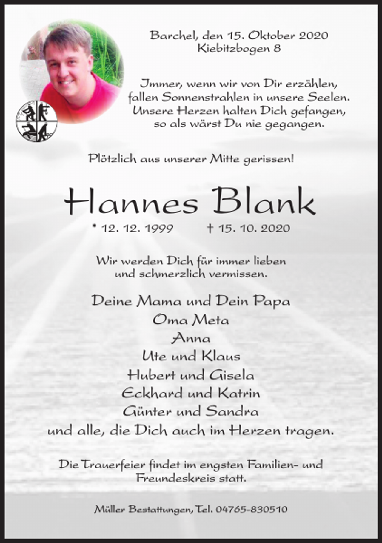 <p>Barchel, den 15. Oktober 2020<br />Kiebitzbogen 8<br />Immer, wenn wir von Dir erzählen,<br />fallen Sonnenstrahlen in unsere Seelen.<br />Unsere Herzen halten Dich gefangen,<br />so als wärst Du nie gegangen.<br />Plötzlich aus unserer Mitte gerissen!</p><p>Hannes Blank<br />* 12. 12. 1999</p><p>† 15. 10. 2020</p><p>Wir werden Dich für immer lieben<br />und schmerzlich vermissen.</p><p>Deine Mama und Dein Papa<br />Oma Meta<br />Anna<br />Ute und Klaus<br />Hubert und Gisela<br />Eckhard und Katrin<br />Günter und Sandra<br />und alle, die Dich auch im Herzen tragen.<br />Die Trauerfeier findet im engsten Familien- und<br />Freundeskreis statt.<br />Müller Bestattungen, Tel. 04765-830510</p>