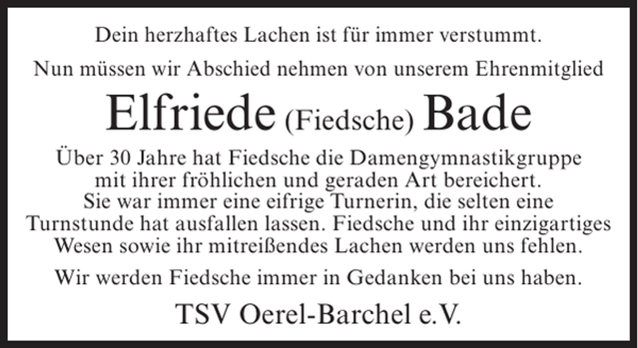 <p>Dein herzhaftes Lachen ist für immer verstummt.<br />Nun müssen wir Abschied nehmen von unserem Ehrenmitglied</p><p>Elfriede (Fiedsche) Bade<br />Über 30 Jahre hat Fiedsche die Damengymnastikgruppe<br />mit ihrer fröhlichen und geraden Art bereichert.<br />Sie war immer eine eifrige Turnerin, die selten eine<br />Turnstunde hat ausfallen lassen. Fiedsche und ihr einzigartiges<br />Wesen sowie ihr mitreißendes Lachen werden uns fehlen.<br />Wir werden Fiedsche immer in Gedanken bei uns haben.</p><p>TSV Oerel-Barchel e.V.</p>