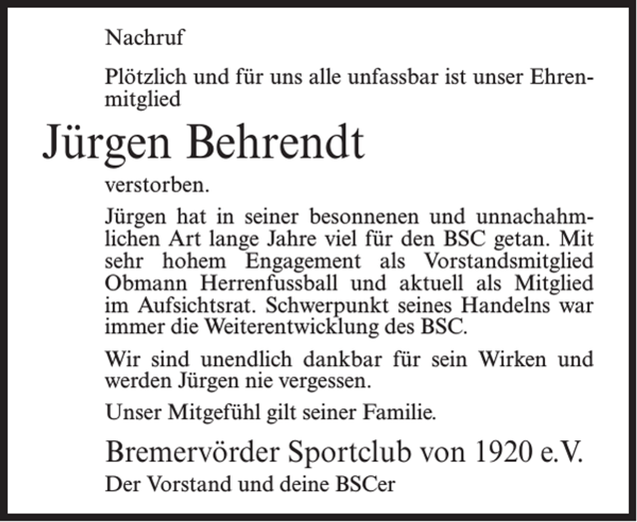 <p>Nachruf<br />Plötzlich und für uns alle unfassbar ist unser Ehrenmitglied</p><p>Jürgen Behrendt<br />verstorben.<br />Jürgen hat in seiner besonnenen und unnachahmlichen Art lange Jahre viel für den BSC getan. Mit<br />sehr hohem Engagement als Vorstandsmitglied<br />Obmann Herrenfussball und aktuell als Mitglied<br />im Aufsichtsrat. Schwerpunkt seines Handelns war<br />immer die Weiterentwicklung des BSC.<br />Wir sind unendlich dankbar für sein Wirken und<br />werden Jürgen nie vergessen.<br />Unser Mitgefühl gilt seiner Familie.</p><p>Bremervörder Sportclub von 1920 e.V.<br />Der Vorstand und deine BSCer</p>