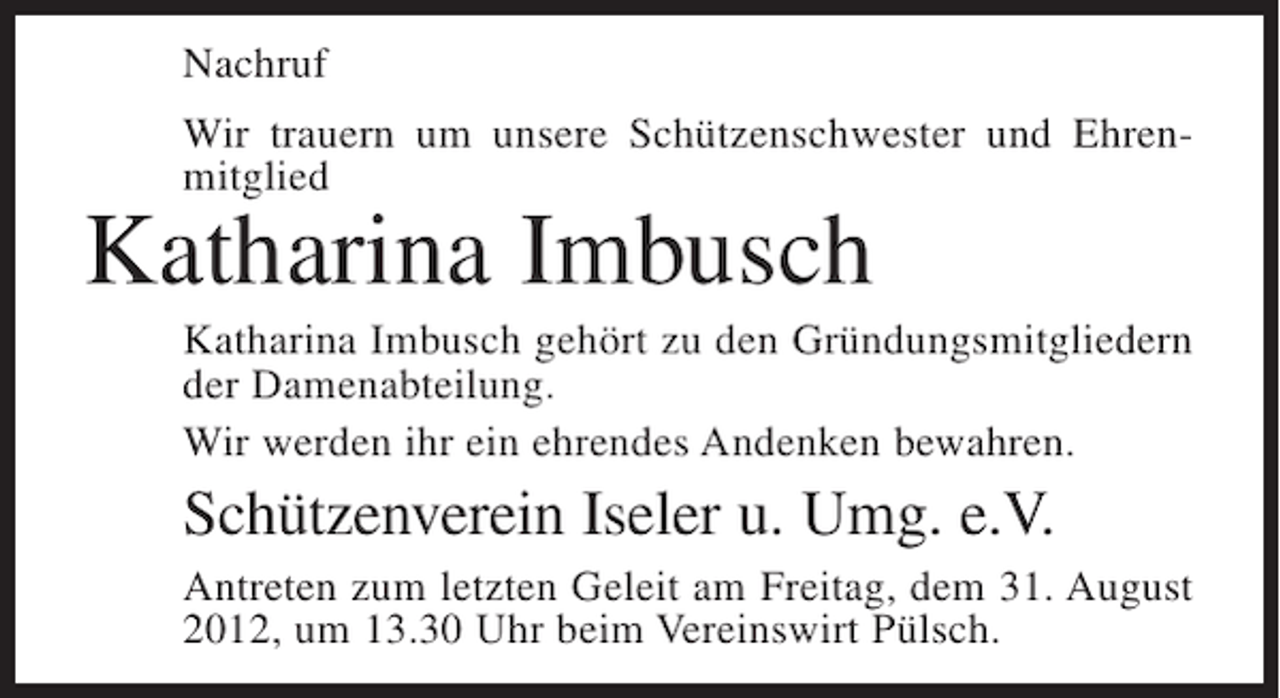 <p>Nachruf<br />Wir trauern um unsere Schützenschwester und Ehrenmitglied</p><p>Katharina Imbusch<br />Katharina Imbusch gehört zu den Gründungsmitgliedern<br />der Damenabteilung.<br />Wir werden ihr ein ehrendes Andenken bewahren.</p><p>Schützenverein Iseler u. Umg. e.V.<br />Antreten zum letzten Geleit am Freitag, dem 31. August<br />2012, um 13.30 Uhr beim Vereinswirt Pülsch.</p>