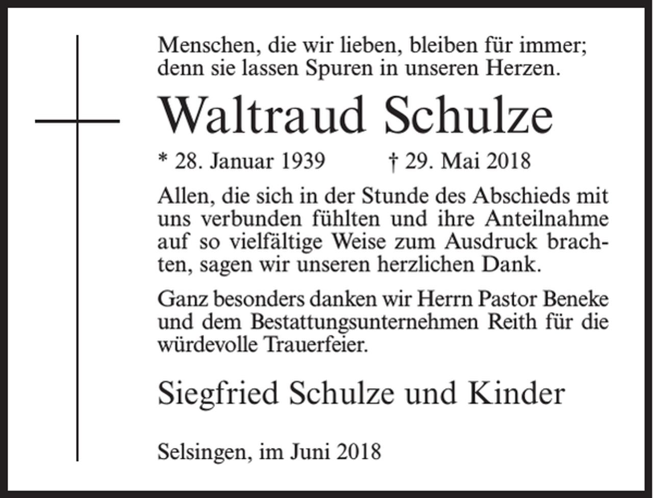<p>Menschen, die wir lieben, bleiben für immer;<br />denn sie lassen Spuren in unseren Herzen.</p><p>Waltraud Schulze<br />* 28. Januar 1939</p><p>† 29. Mai 2018</p><p>Allen, die sich in der Stunde des Abschieds mit<br />uns verbunden fühlten und ihre Anteilnahme<br />auf so vielfältige Weise zum Ausdruck brachten, sagen wir unseren herzlichen Dank.<br />Ganz besonders danken wir Herrn Pastor Beneke<br />und dem Bestattungsunternehmen Reith für die<br />würdevolle Trauerfeier.</p><p>Siegfried Schulze und Kinder<br />Selsingen, im Juni 2018</p>