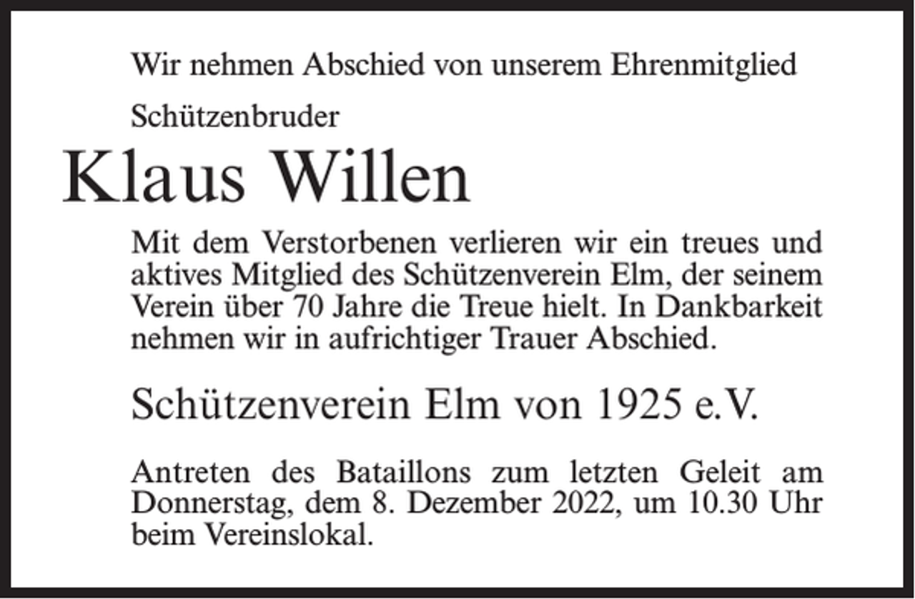 <p>Wir nehmen Abschied von unserem Ehrenmitglied<br />Schützenbruder</p><p>Klaus Willen<br />Mit dem Verstorbenen verlieren wir ein treues und<br />aktives Mitglied des Schützenverein Elm, der seinem<br />Verein über 70 Jahre die Treue hielt. In Dankbarkeit<br />nehmen wir in aufrichtiger Trauer Abschied.</p><p>Schützenverein Elm von 1925 e.V.<br />Antreten des Bataillons zum letzten Geleit am<br />Donnerstag, dem 8. Dezember 2022, um 10.30 Uhr<br />beim Vereinslokal.</p>