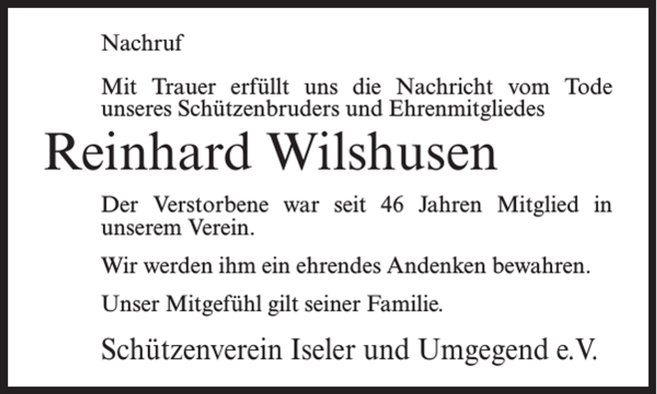 <p>Nachruf<br />Mit Trauer erfüllt uns die Nachricht vom Tode<br />unseres Schützenbruders und Ehrenmitgliedes</p><p>Reinhard Wilshusen</p><p>Der Verstorbene war seit 46 Jahren Mitglied in<br />unserem Verein.<br />Wir werden ihm ein ehrendes Andenken bewahren.<br />Unser Mitgefühl gilt seiner Familie.</p><p>Schützenverein Iseler und Umgegend e.V.</p>