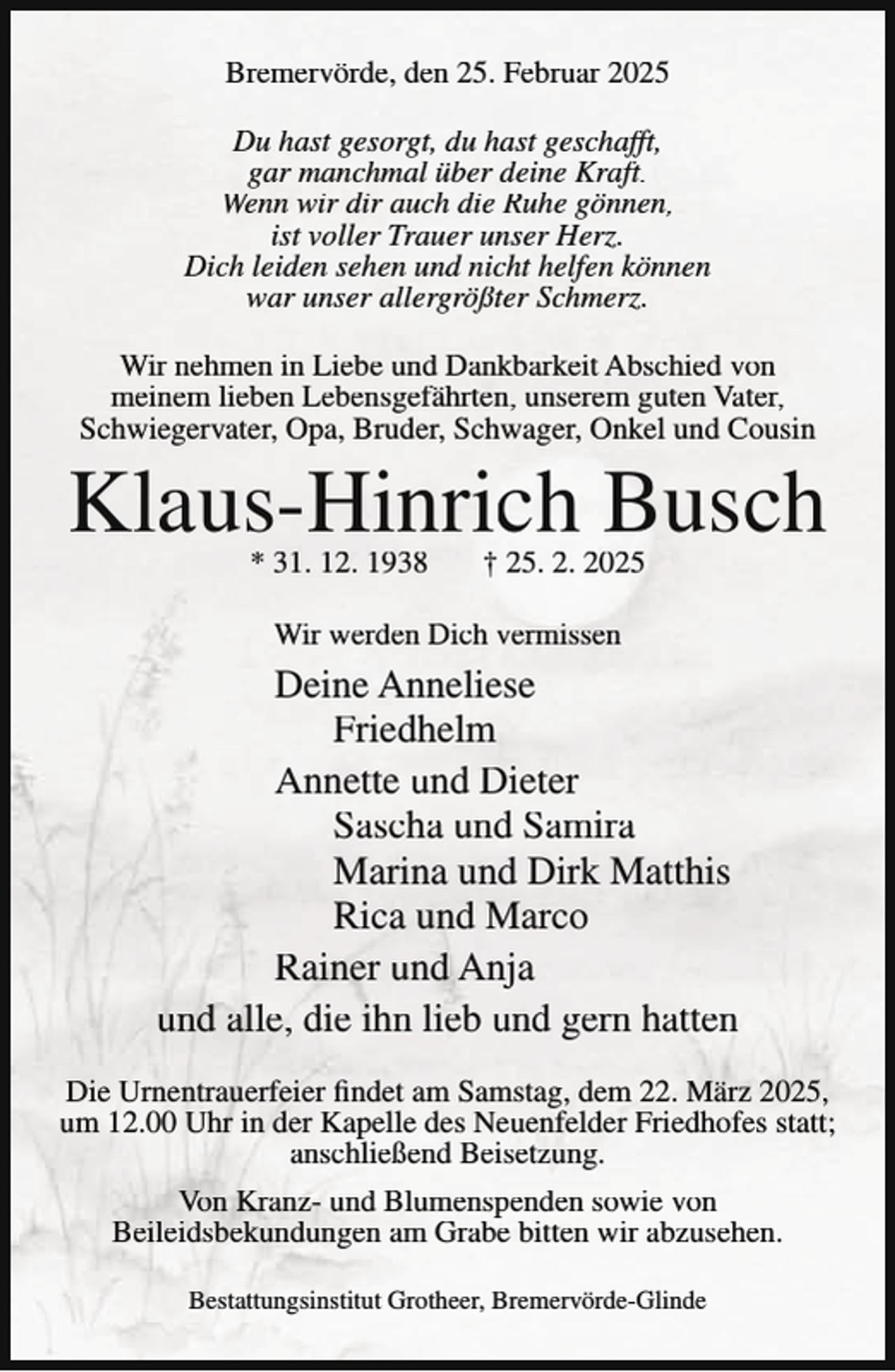 <p>Bremervörde, den 25. Februar 2025<br />Du hast gesorgt, du hast geschafft,<br />gar manchmal über deine Kraft.<br />Wenn wir dir auch die Ruhe gönnen,<br />ist voller Trauer unser Herz.<br />Dich leiden sehen und nicht helfen können<br />war unser allergrößter Schmerz.<br />Wir nehmen in Liebe und Dankbarkeit Abschied von<br />meinem lieben Lebensgefährten, unserem guten Vater,<br />Schwiegervater, Opa, Bruder, Schwager, Onkel und Cousin</p><p>Klaus-Hinrich Busch<br />* 31. 12. 1938</p><p>† 25. 2. 2025</p><p>Wir werden Dich vermissen</p><p>Deine Anneliese<br />Friedhelm<br />Annette und Dieter<br />Sascha und Samira<br />Marina und Dirk Matthis<br />Rica und Marco<br />Rainer und Anja<br />und alle, die ihn lieb und gern hatten<br />Die Urnentrauerfeier findet am Samstag, dem 22. März 2025,<br />um 12.00 Uhr in der Kapelle des Neuenfelder Friedhofes statt;<br />anschließend Beisetzung.<br />Von Kranz- und Blumenspenden sowie von<br />Beileidsbekundungen am Grabe bitten wir abzusehen.<br />Bestattungsinstitut Grotheer, Bremervörde-Glinde</p>