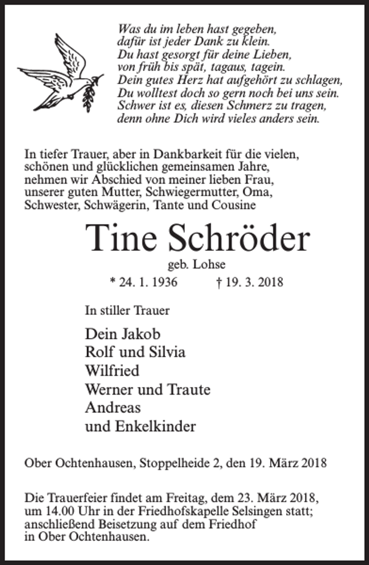 <p>Was du im leben hast gegeben,<br />dafür ist jeder Dank zu klein.<br />Du hast gesorgt für deine Lieben,<br />von früh bis spät, tagaus, tagein.<br />Dein gutes Herz hat aufgehört zu schlagen,<br />Du wolltest doch so gern noch bei uns sein.<br />Schwer ist es, diesen Schmerz zu tragen,<br />denn ohne Dich wird vieles anders sein.<br />In tiefer Trauer, aber in Dankbarkeit für die vielen,<br />schönen und glücklichen gemeinsamen Jahre,<br />nehmen wir Abschied von meiner lieben Frau,<br />unserer guten Mutter, Schwiegermutter, Oma,<br />Schwester, Schwägerin, Tante und Cousine</p><p>Tine Schröder<br />geb. Lohse<br />* 24. 1. 1936 † 19. 3. 2018</p><p>In stiller Trauer</p><p>Dein Jakob<br />Rolf und Silvia<br />Wilfried<br />Werner und Traute<br />Andreas<br />und Enkelkinder<br />Ober Ochtenhausen, Stoppelheide 2, den 19. März 2018<br />Die Trauerfeier findet am Freitag, dem 23. März 2018,<br />um 14.00 Uhr in der Friedhofskapelle Selsingen statt;<br />anschließend Beisetzung auf dem Friedhof<br />in Ober Ochtenhausen.</p>